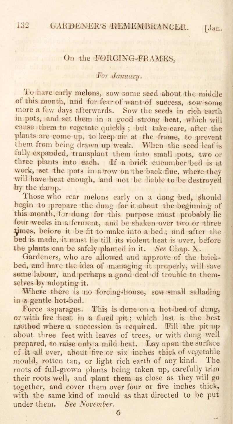 On the FORCING-FRAMES, For January. To have early melons, sow some seed about the middle of this month, and for fear of want of success, sow some more a lew days afterwards. Sow the seeds in rich earth in pots, and set them in a good strong heat, which will cause them to vegetate quickly; but take care, after the plants are come up, to keep air at the frame, to prevent them from being drawn up weak. When the seed leaf is fully expanded, transplant them into small pots, two or three plants into each. If a brick cucumber bed is at work, set the pots in a row on the back flue, where they will have heat enough, and not be liable to be destroyed by the damp. Those who rear melons early on a dung bed, should begin to prepare the dung for it about the beginning of this month, for dung for this purpose must probably lie lour weeks in a ferment, and be shaken over two or three t^mes, before it be fit to make into a bed ; and after the bed is made, it must lie till its violent heat is over, before the plants can be safely planted in it. See Chap. X. Gardeners, who are allowed and approve of the brick- bed, and have the idea of managing it properly, will save some labour, and perhaps a good deal of trouble to them¬ selves by adopting it. Where there is no forcing-house, sow small sallading in a gentle hot-bed. Force asparagus. This is done on a hot-bed of dung, or with fire heat in a flued pit; which last is the best method where a succession is required. Fill the pit up about three feet with leaves of trees, or with dung well prepared, to raise only a mild heat. Lay upon the surface of it all over, about live or six inches thick of vegetable mould, rotten tan, or light rich earth of any kind. The roots of full-grown plants being taken up, carefully trim their roots well, and plant them as close as they will go together, and cover them over four or five inches thick, with the same kind of mould as that directed to be put under them. See November. 6