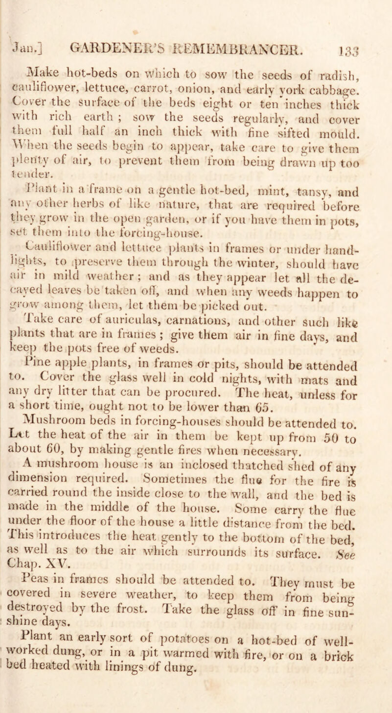 Make hot-beds on which to sow the seeds of radish, cauliflower, lettuce, carrot, onion, and early york cabbage. Cover the surface of the beds eight or ten*inches thick with rich earth ; sow the seeds regularly, and cover them full half an inch thick with fine sifted mould. When the seeds begin to appear, take care to give them plenty of air, to prevent them from being drawn up too t coder. Plant in a frame on a gentle hot-bed, mint, tansy, and any other herbs of like nature, that are required before they grow in the open garden, or if you have them in pots, set them into the forcing-house. Cauliflower and lettuce plants in frames or under hand- lights, to preserve them through the winter, should have air in mild weather; and as they appear let all the de¬ cayed leaves be taken off, and when any weeds happen to grow among them, let them be picked out. Take care of auriculas, carnations, and other such like plants that are in frames ; give them air in fine days, and keep the pots free of weeds. Pine apple plants, in frames or pits, should be attended to. Cover the glass well in cold nights, with mats and any dry litter that can be procured. The heat, unless for a short time, ought not to be lower than 05. Mushroom beds in forcing-houses should be attended to. Ltt the heat of the air in them be kept up from 50 to about 60, by making gentle fires when necessary. A mushroom house is an inclosed thatched shed of any dimension required. Sometimes the flue for the fire is carried round the inside close to the wall, and the bed is made 111 the middle of the house. Some carry the flue under the floor of the house a little distance from the bed. 'I his introduces the heat gently to the bottom of the bed, as well as to the air which surrounds its surface Spp Chap. XV. Peas in frames should be attended to. They must be covered in severe weather, to keep them from being destroyed by the frost. Take the glass off in fine sun¬ shine days. Plant an early sort of potatoes on a hot-bed of well- worked dung, or in a pit warmed with fire, or on a brick bed heated with linings of dung.