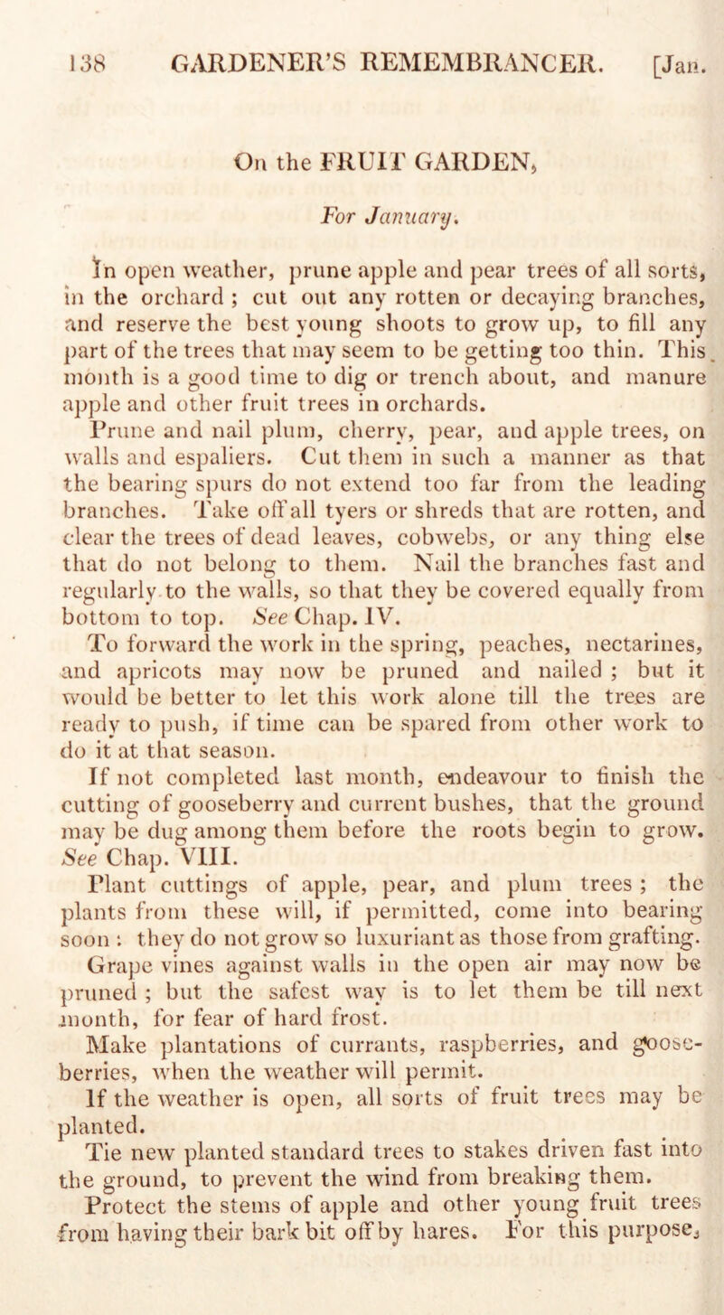 On the FRUH GARDEN, For January. In open weather, prune apple and pear trees of all sorts, in the orchard ; cut out any rotten or decaying branches, and reserve the best young shoots to grow up, to fill any part of the trees that may seem to be getting too thin. This, month is a good time to dig or trench about, and manure apple and other fruit trees in orchards. Prune and nail plum, cherry, pear, and apple trees, on walls and espaliers. Cut them in such a manner as that the bearing spurs do not extend too far from the leading branches. Take off all tyers or shreds that are rotten, and clear the trees of dead leaves, cobwebs, or any thing else that do not belong to them. Nail the branches fast and regularly to the walls, so that they be covered equally from bottom to top. See Chap. IV. To forward the work in the spring, peaches, nectarines, and apricots may now be pruned and nailed ; but it would be better to let this work alone till the trees are ready to push, if time can be spared from other work to do it at that season. If not completed last month, endeavour to finish the cutting of gooseberry and current bushes, that the ground may be dug among them before the roots begin to grow. See Chap. VIII. Plant cuttings of apple, pear, and plum trees ; the plants from these will, if permitted, come into bearing soon *. they do not grow so luxuriant as those from grafting. Grape vines against walls in the open air may now be pruned ; but the safest way is to let them be till next month, for fear of hard frost. Make plantations of currants, raspberries, and goose¬ berries, when the weather will permit. If the weather is open, all sorts of fruit trees may be planted. Tie new planted standard trees to stakes driven fast into the ground, to prevent the wind from breaking them. Protect the stems of apple and other young fruit trees from having their bark bit off by hares. For t his purpose.