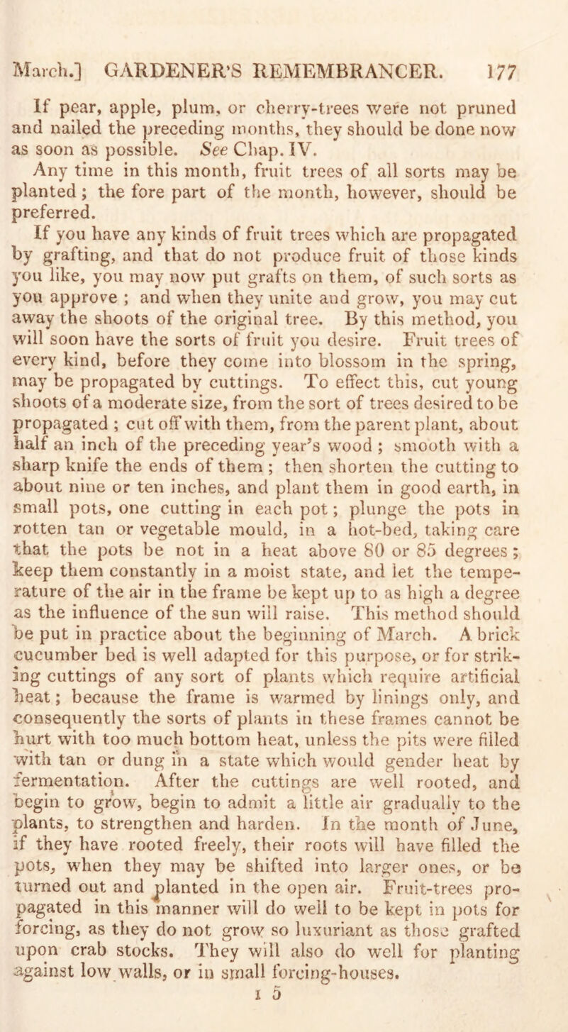 If pear, apple, plum, or cherry-trees were not pruned and nailed the preceding months, they should be done now as soon as possible. See Chap. IV. Any time in this month, fruit trees of all sorts may be planted; the fore part of the month, however, should be preferred. If you have any kinds of fruit trees which are propagated by grafting, and that do not produce fruit of those kinds you like, you may now put grafts on them, of such sorts as you approve ; and when they unite and grow, you may cut away the shoots of the original tree. By this method, you will soon have the sorts of fruit you desire. Fruit trees of every kind, before they come into blossom in the spring, may be propagated by cuttings. To effect this, cut young shoots of a moderate size, from the sort of trees desired to be propagated ; cut off with them, from the parent plant, about half an inch of the preceding year's wood ; smooth with a sharp knife the ends of them ; then shorten the cutting to about nine or ten inches, and plant them in good earth, in small pots, one cutting in each pot; plunge the pots in rotten tan or vegetable mould, in a hot-bed, taking care that the pots be not in a beat above 80 or 85 degrees; keep them constantly in a moist state, and let the tempe¬ rature of the air in the frame be kept up to as high a degree as the influence of the sun will raise. This method should be put in practice about the beginning of March. A brick cucumber bed is well adapted for this purpose, or for strik¬ ing cuttings of any sort of plants which require artificial beat; because the frame is warmed by linings only, and consequently the sorts of plants in these frames cannot be hurt with too much bottom heat, unless the pits were filled with tan or dung in a state which would gender heat by fermentation. After the cuttings are well rooted, and begin to grow, begin to admit a little air gradually to the plants, to strengthen and harden. In the month of June, if they have rooted freely, their roots will have filled the pots, when they may be shifted into larger ones, or be turned out and planted in the open air. Fruit-trees pro¬ pagated in this manner will do well to be kept in pots for forcing, as they do not grow so luxuriant as those grafted upon crab stocks. They will also do well for planting against low walls, or in small forcing-houses.