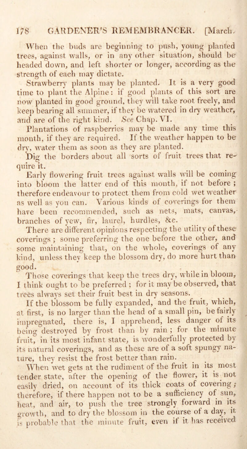 When the buds are beginning to push, young planted trees, against walls, or in any other situation, should be1 headed down, and left shorter or longer, according as the strength of each may dictate. Strawberry plants may be planted. It is a very good time to plant the Alpine: if good plants of this sort are now planted in good ground, they will take root freely, and keep bearing all summer, if they be watered in dry weather, and are of the right kind. See Chap. VI. Plantations of raspberries may be made any time this month, if they are required. If the weather happen to be dry, water them as soon as they are planted. Die: the borders about all sorts of fruit trees that re- © quire it. Early flowering fruit trees against walls will be coming into bloom the latter end of this month, if not before ; therefore endeavour to protect them from cold wet weather as well as you can. Various kinds of coverings for them have been recommended, such as nets, mats, canvas, branches of yew, fir, laurel, hurdles, &e. There are different opinions respecting the utility of these coverings ; some preferring the one before the other, and some maintaining that, on the whole, coverings of any kind, unless they keep the blossom dry, do more hurt than good. Those coverings that keep the trees dry, while in bloom, I think ought to be preferred ; for it may be observed, that trees always set their fruit best in dry seasons. If the blossom be fully expanded, and the fruit, which, at first, is no larger than the head of a small pin, be fairly impregnated, there is, I apprehend, less danger of its being destroyed by frost than by rain ; for the minute fruit, in its most infant state, is wonderfully protected by its natural coverings, and as these are of a soft spungy na¬ ture, they resist the frost better than rain. When wet gets at the rudiment of the fruit in its. most tender state, after the opening of the flower, it is not easily dried, on account of its thick coats of covering; therefore, if there happen not to be a sufficiency of sun, heat, and air, to push the tree strongly forward in its growth, and to dry the blossom in the course of a day, it is probable that the minute fruit, even if it lias received