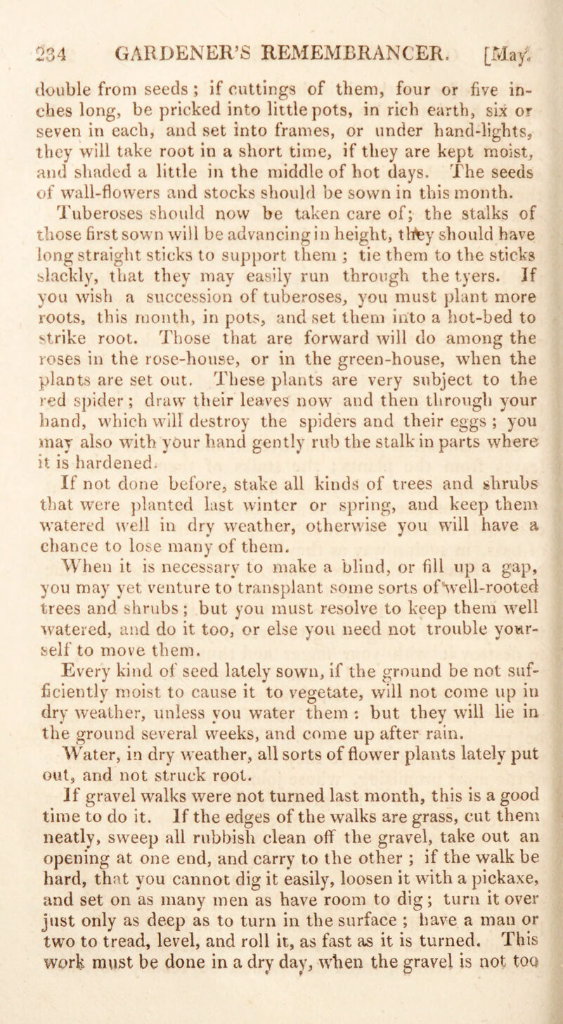 double from seeds ; if cuttings of them, four or five in¬ ches long, be pricked into little pots, in rich earth, six or seven in each, and set into frames, or under hand-lights, they will take root in a short time, if they are kept moist, and shaded a little in the middle of hot days. The seeds of wall-flowers and stocks should be sown in this month. Tuberoses should now be taken care of; the stalks of those first sown will be advancing in height, thtey should have long straight sticks to support them ; tie them to the sticks slackly, that they may easily run through the tyers. If you wish a succession of tuberoses, you must plant more roots, this month, in pots, and set them into a hot-bed to strike root. Those that are forward will do among the roses in the rose-house, or in the green-house, when the plants are set out. These plants are very subject to the red spider ; draw their leaves now and then through your band, which will destroy the spiders and their eggs ; you may also with your hand gently rub the stalk in parts where it is hardened. If not done before, stake all kinds of trees and shrubs that were planted last winter or spring, and keep them watered well in dry weather, otherwise you will have a chance to lose many of them. When it is necessary to make a blind, or fill up a gap, you may yet venture to transplant some sorts of“well-rooted trees and shrubs; but you must resolve to keep them well watered, and do it too, or else you need not trouble your¬ self to move them. Every kind of seed lately sown, if the ground be not suf¬ ficiently moist to cause it to vegetate, will not come up in dry weather, unless you water them : but they will lie in the ground several weeks, and come up after rain. Water, in dry weather, all sorts of flower plants lately put out, and not struck root. If gravel walks were not turned last month, this is a good time to do it. If the edges of the walks are grass, cut them neatly, sweep all rubbish clean off the gravel, take out an opening at one end, and carry to the other ; if the walk be hard, that you cannot dig it easily, loosen it with a pickaxe, and set on as many men as have room to dig; turn it over just only as deep as to turn in the surface ; have a man or two to tread, level, and roll it, as fast as it is turned. This work must be done in a dry day, when the gravel is not too