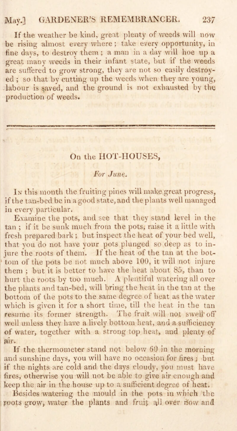 If the weather be kind, great plenty of weeds will now be rising almost every where ; take every opportunity, in line days, to destroy them ; a man in a day will hoe up a great many weeds in their infant state, but if the weeds are suffered to grow strong, they are not so easily destroy¬ ed ; so that by cutting up the weeds when they are young, labour is saved, and the ground is not exhausted by the production of weeds. On the HOT-HOUSES, For June* In this month the fruiting pines will make great progress, if the tan-bed be in a good state, and the plants well managed in every particular. Examine the pots, and see that they stand level in the tan ; if it be sunk much from the pots, raise it a little with fresh prepared bark ; but inspect the heat of your bed well, that you do not have your pots plunged so deep as to in¬ jure the roots of them. If the heat of the tan at the bot- ' tom of the pots be not much above 100, it will not injure them ; but it is better to have the heat about 85, than to hurt the roots by too much. A plentiful watering all over the plants and tan-bed, will bring the heat in the tan at the bottom of the pots to the same degree of heat as the water which is given it for a short time, till the heat in the tan resume its former strength. The fruit will not swell’off well unless they have a lively bottom heat, and a sufficiency of water, together with a strong top heat, and plenty of air. If the thermometer stand not below 60 in the morning and sunshine days, you will have no occasion for fires ; but if the nights are cold and the days cloudy, you must have fires, otherwise you will not be able to give air enough and keep the air in the house up to a sufficient degree of heat. Besides watering the mould in the pots in which the yoots grow, water the plants and fruit $11 over bow and