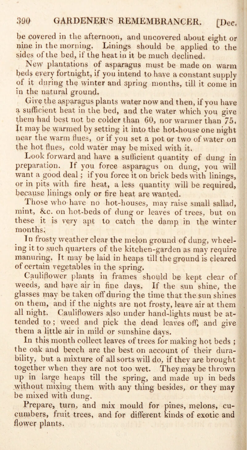 be covered in the afternoon, and uncovered about eight or nine in the morning. Linings should be applied to the sides of the bed, if the heat in it be much declined. New plantations of asparagus must be made on warm beds every fortnight, if you intend to have a constant supply of it during the winter and spring months, till it come in in the natural ground. Give the asparagus plants water now and then, if you have a sufficient heat in the bed, and the water which you give them had best not be colder than 60, nor warmer than 75* It may be warmed by setting it into the hot-house one night near the warm dues, or it you set a pot or two of water on the hot flues, cold water may be mixed with it. Look forward and have a sufficient quantity of dung in preparation. If you force asparagus on dung, you will want a good deal; if you force it on brick beds with linings, or in pits with fire heat, a less quantity will be required, because linings only or fire heat are wanted. Those who have no hot-houses, may raise small sallad, mint, &c. on hot-beds of dung or leaves of trees, but on these it is very apt to catch the damp in the winter months. In frosty weather clear the melon ground of dung, wheel¬ ing it to such quarters of the kitchen-garden as may require manuring. It may be laid in heaps till the ground is cleared of certain vegetables in the spring. Cauliflower plants in frames should be kept clear of weeds, and have air in fine days. If the sun shine, the glasses may be taken off during the time that the sun shines on them, and if the nights are not frosty, leave air at them all night. Cauliflowers also under hand-lights must be at¬ tended to ; weed and pick the dead leaves off, and give them a little air in mild or sunshine days. In this month collect leaves of trees for making hot beds ; the oak and beech are the best on account of their dura¬ bility, but a mixture of all sorts will do, if they are brought together when they are not too wet. They may be thrown up in large heaps till the spring, and made up in beds without mixing them with any thing besides, or they may be mixed with dung. Prepare, turn, and mix mould for pines, melons, cu¬ cumbers, fruit trees, and for different kinds of exotic and flower plants.