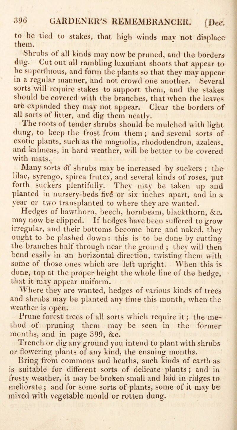 to be tied to stakes, that high winds may not displace them. Shrubs ot all kinds may now be pruned, and the borders dug. Cut out all rambling luxuriant shoots that appear to be superfluous, and form the plants so that they may appear in a regular manner, and not crowd one another. Several sorts will require stakes to support them, and the stakes should be covered with the branches, that when the leaves are expanded they may not appear. Clear the borders of all sorts of litter, and dig them neatly. The roots of tender shrubs should be mulched with light dung, to keep the frost trom them ; and several sorts of exotic plants, such as the magnolia, rhododendron, azaleas, and kalmeas, in hard weather, will be better to be covered with mats. Many sorts o'f shrubs may be increased by suckers ; the lilac, syrengo, spirea frutex, and several kinds of roses, put forth suckers plentifully. They may be taken up and planted in nursery-beds fiv5 or six inches apart, and in a year or two transplanted to where they are wanted. Hedges of hawthorn, beech, hornbeam, blackthorn, &c. may now be clipped. If hedges have been suffered to grow irregular, and their bottoms become bare and naked, they ought to be plashed down: this is to be done by cutting the branches halt through near the ground ; they will then bend easily in an horizontal direction, twisting them with some of those ones which are left upright. When this is done, top at the proper height the whole line of the hedge, that it may appear uniform. Where they are wanted, hedges of various kinds of trees and shrubs may be planted any time this month, when the weather is open. Prune forest trees of all sorts which require it; the me¬ thod of pruning them may be seen in the former months, and in page 399, &c. Trench or dig any ground you intend to plant with shrubs or flowering plants of any kind, the ensuing months. Bring from commons and heaths, such kinds of earth as is suitable for different sorts of delicate plants; and in frosty weather, it may be broken small and laid in ridges to meliorate ; and for some sorts of plants, some of it may be mixed with vegetable mould or rotten dung.