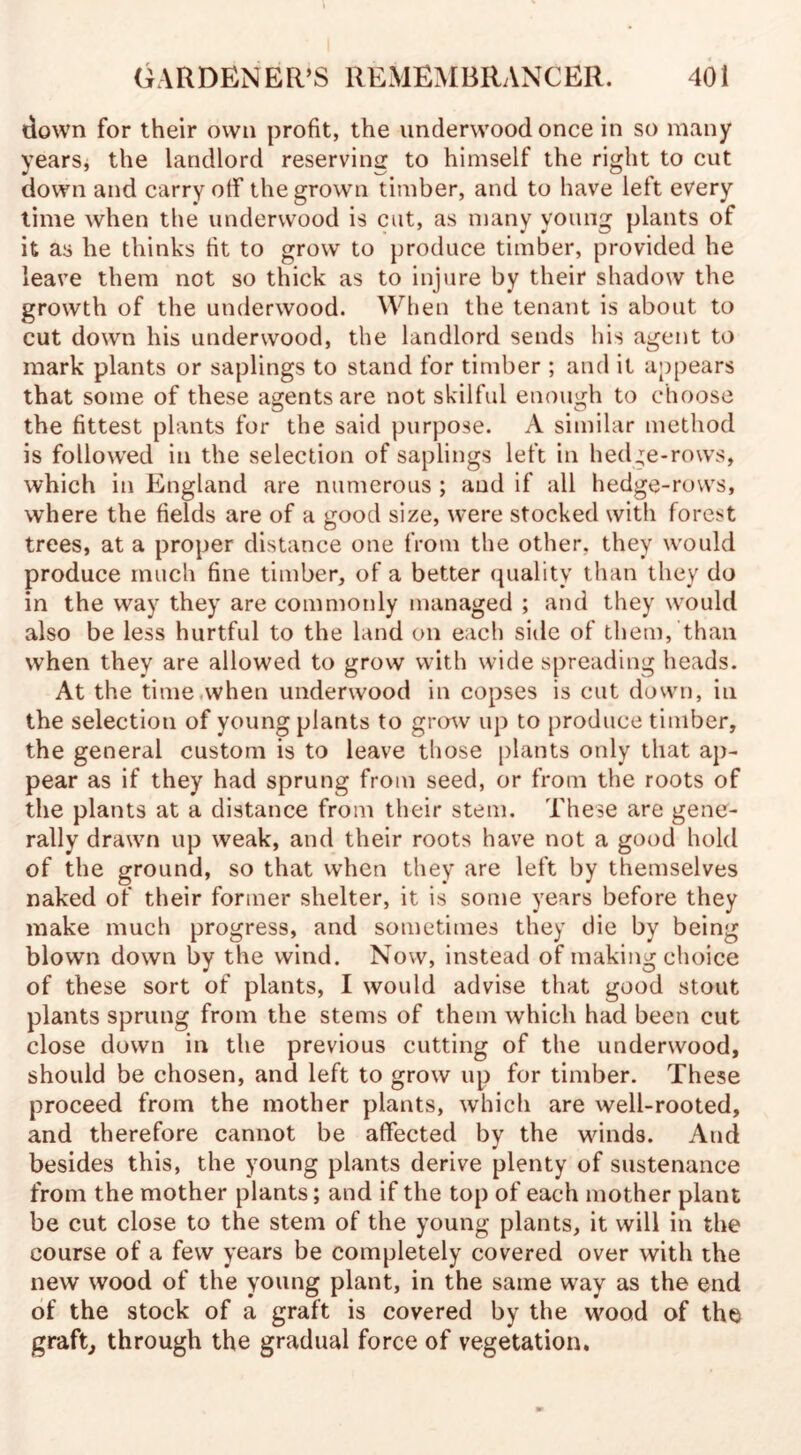 down for their own profit, the underwood once in so many years, the landlord reserving to himself the right to cut down and carry off* the grown timber, and to have left every time when the underwood is cut, as many young plants of it as he thinks fit to grow to produce timber, provided he leave them not so thick as to injure by their shadow the growth of the underwood. When the tenant is about to cut down his underwood, the landlord sends his agent to mark plants or saplings to stand for timber ; and it appears that some of these agents are not skilful enough to choose the fittest plants for the said purpose. A similar method is followed in the selection of saplings left in hedge-rows, which in England are numerous ; and if all hedge-rows, where the fields are of a good size, were stocked with forest trees, at a proper distance one from the other, they would produce much fine timber, of a better quality than they do in the way they are commonly managed ; and they would also be less hurtful to the land on each side of them, than when they are allowed to grow with wide spreading heads. At the time when underwood in copses is cut down, in the selection of young plants to grow up to produce timber, the general custom is to leave those plants only that ap¬ pear as if they had sprung from seed, or from the roots of the plants at a distance from their stem. These are gene¬ rally drawn up weak, and their roots have not a good hold of the ground, so that when they are left by themselves naked of their former shelter, it is some years before they make much progress, and sometimes they die by being blown down by the wind. Now, instead of making choice of these sort of plants, I would advise that good stout plants sprung from the stems of them which had been cut close down in the previous cutting of the underwood, should be chosen, and left to grow up for timber. These proceed from the mother plants, which are well-rooted, and therefore cannot be affected by the winds. And besides this, the young plants derive plenty of sustenance from the mother plants; and if the top of each mother plant be cut close to the stem of the young plants, it will in the course of a few years be completely covered over with the new wood of the young plant, in the same way as the end of the stock of a graft is covered by the wood of the graft, through the gradual force of vegetation.