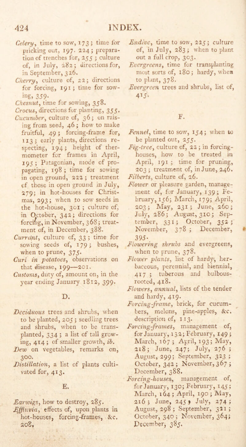 Celery, time to sow, 173 ; time for pricking out, 197. 224; prepara¬ tion of trenches for, 255 ; culture of, in July, 282; directions for, in September, 326. Cherry, culture of, 22; directions for forcing, 191; time for sow- ing> 359- Chesnut, time for sowing, 358. Crocus, directions for planting, 355. Cucumber, culture of, 36; on rais¬ ing from seed, 46 ; how to make fruitful, 49; forcing-frame for, 113; early plants, directions re¬ specting, 194; height of ther¬ mometer for frames in April, 195 ; Patagonian, mode of pro¬ pagating, 198; time for sowing in open ground, 222 ; treatment of those in open ground in July, 279; in hot-houses for Christ¬ mas, 293; when to sow seeds in the hot-house, 301 ; culture of, in October, 342; directions for forcing, in November, 368; treat¬ ment of, in December, 388. Current, culture of, 33 ; time for sowing seeds of, 179; bushes, when to prune, 375. Curl in potatoes, observations on that disease, 199—201. Customs, duty of, amount on, in the year ending January 1812, 399. D. Deciduous trees and shrubs, when to be planted, 205 ; seedling trees and shrubs, when to be trans¬ planted, 334 ; a list of tall grow¬ ing, 414 ; of smaller growth, ib. Dew on vegetables, remarks on, 300. Distillation, a list of plants culti¬ vated for, 413. E. Earwigs, how to destroy, 285. Effluvia, effects of, upon plants in hot-houses, forcing-frames, See. 208, Endive, time to sow, 225; culture of, in July, 283; when to plant out a full crop, 303. Evergreens, time for transplanting most sorts of, 180; hardy, when to plant, 378. Evergreen trees and shrubs, list of, 415. F. Fennel, time to sow, 154; when to be planted out, 255. Fig-tree, culture of, 22 ; in forcing- houses, how to be treated in April, 191 ; time for pruning, 203 ; treatment of, in June, 246. Filberts, culture of, 26. Floiver or pleasure garden, manage¬ ment of, for January, 139; Fe¬ bruary, 156; March, 179; April, 203; May, 231; June, 260; July, 286; August, 310; Sep¬ tember, 331; October, 352; November, 378 ; December, 395* Flowering shrubs and evergreens, when to prune, 378. Flower plants, list of hardy', her¬ baceous, perennial, and biennial, 417 ; tuberous and bulbous- rooted, 418. Flowers, annual, lists of the tender and hardy, 419. Forcing-frame, brick, for cucum¬ bers, melons, pine-apples, &c. description of, 113. Forcing-frames, management of, for January, 132; February, 149; March, 167 ; April, 193; May, 218 j June, 247; July, 276 ; August, 299; September, 323; October, 342 ; November, 367 ; December, 388. Forcing-houses,, management of, for January, 130; February, 145; March, 164 ; April, 190 ; May, 216; June, 245 f July, 274; August, 298 ; September, 321 ; October, 340; November, 364; December, 385.