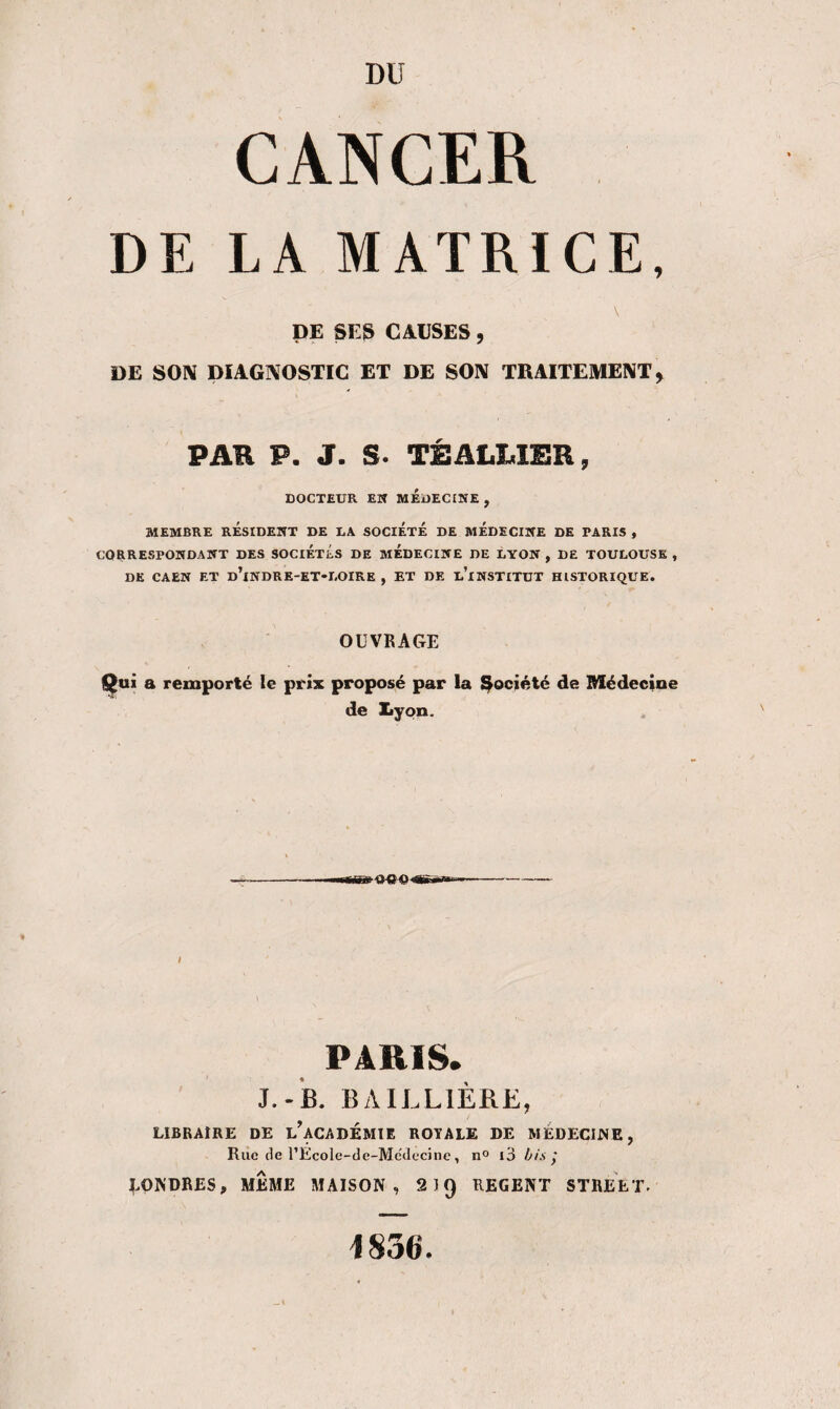 DU CANCER DE LA MATRICE, \ DE SES CAUSES , DE SON DIAGNOSTIC ET DE SON TRAITEMENT, PAR P. J. S. TÊ ALLIER, DOCTEUR EK MEDECINE , MEMBRE RÉSIDENT DE DA SOCIETE DE MEDECINE DE PARIS , CORRESPONDANT DES SOCIETES DE MEDECINE DE LYON , DE TOULOUSE , DE CAEN ET d’iNDRE-ET'LOIRE , ET DE u’iNSTITUT HISTORIQUE. OUVRAGE Qui a remporté le prix proposé par la Société de Médecine de Xiyon. I PARIS. J.-B. BAILLIÈRE, LIBRAIRE DE ^ACADEMIE ROYALE DE MEDECINE, Rue de l’Ecole-de-Médecine , n° l3 bis ÿ LONDRES, MEME MAISON, 2IQ REGENT STREET.