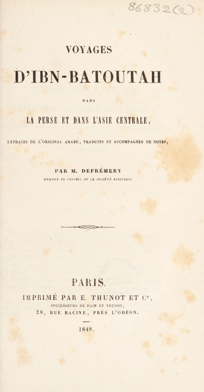 VOYAGES D’IBN-BATOUTAH DANS LA PERSE ET DAM L'ASIE CENTRALE, EXTRAITS DE L’ORIGINAL ARABE, TRADUITS ET ACCOMPAGNÉS DE NOTES, PAR M. DEFRÉMERY MEMBRE BU COKSEIL DE IA SOUlÉTÉ ASIATIQUE. PARIS. IMPRIMÉ PAR E. THUNOT ET G», SUCCESSEURS DE FAIN ET THUNOT, 28, BUE RACINE, PRÈS L’ODÉON. 1848.