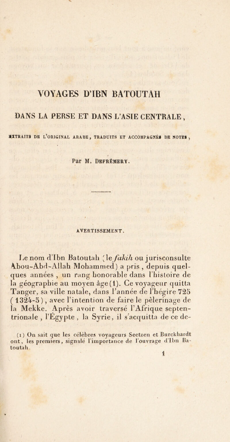 VOYAGES D’IBN BATOUTAH DANS LA PERSE ET DANS L’ASIE CENTRALE , EXTRAITS DB L’ORIGINAL ARABE , TRADUITS ET ACCOMPAGNÉ* DE NOTES , Par M. Defrémery. AVERTISSEMENT. Le nom d’Ibn Batoutah [\efakih ou jurisconsulte Abou-Abd-Allah Mohammed) a pris , depuis quel- ques années , un rang honorable dans Ihistoire de la géographie au moyen âge(l). Ce voyageur quitta Tanger, sa ville natale, dans Tannée de Thégire 725 ( 1324-5), avec l’intention de faire le pèlerinage de la Mekke. Après avoir traversé l’Afrique septen- trionale , l’Egypte , la Syrie, il s acquitta de ce de- (i) On sait que les célèbres voyageurs Seetzen et Burckliardt ont, les premiers, signalé l’importance de l’ouvrage d’Jbn Ba~ toutah.