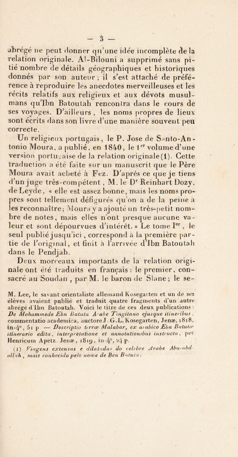 abrégé ne peut donner qu’une idée incomplète de l'a relation originale. Al-Bilouni a supprimé sans pi- tié nombre de détails géographiques et historiques donnés par son auteur ; il s’est attaché de préfé- rence à reproduire les anecdotes merveilleuses et les récits relatifs aux religieux et aux dévots musul- mans qu’Ibn Batoutah rencontra dans le cours de ses voyages. D’ailleurs , les noms propres de lieux sont écrits dans son livre d’une manière souvent peu correcte. Un religieux portugais, le P. José de S»nto-An- tonio Moura, a publié, en 1840, le ier volume d’une version portugaise de la relation originale (i), Cette traduction a été faite sur un manuscrit que le Père Moura avait acheté à Fez. D’après ce que je tiens d’un juge très-compétent , M. le Dr Reinhart Dozy, de Leyde, « elle est assez bonne, mais les noms pro- pres sont tellement défigurés qu’on a de la peine à les reconnaître; Moura y a ajouté un très-petit nom- bre de notes, mais elles n’ont presque aucune va- leur et sont dépourvues d’intérêt. » Le tome Ier, le seul publié jusqu’ici , correspond à la première par- tie de l’original, et finit à l’arrivée d’Ibn Batoutah dans le Pendjab. . Deux morceaux importants de la relation origi- nale ont été traduits en français: le premier, con- sacré au Soudan , par M. le baron de Slane; le se- M. Lee, le savant orientaliste allemand Kosegaiten et un de ses élèves avaient publié et traduit quatre fragments d’un autre abrégé d’Ibn Batoutah. Voici le titre de ces deux publications : De Mohammede JEbn Batuta A' abe Tingitano ejusque itineribus . commentatio academica, auctore J. G.L. Kosegarten, Jenæ, 1818, nn-4° , 5l p — DescripUo terrœ Malabar, ex ai abico Ebn Batuta’ itinerario édita, interpretatione et annotationibus instructa, per Henricum Apetz. Jenæ, 1819, in-4°, 24 p. (ï) Viagens extensas e dilatadas do célébré Arabe Abu-abd- allah , mais conhecido pelo nome de Ben Batuta .