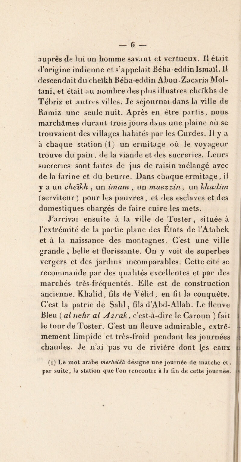 ô auprès cîe lui un homme savent et vertueux. Il était d’origine indienne et s’appelait Béha-eddinIsmaïl. ïl descendait du cheikh Béha-eddin Abou-Zacaria Mol- tani, et était au nombre des plus illustres cheikhs de Tébriz et autres villes. Je séjournai dans la ville de Ramiz une seule nuit. Après en être partis, nous marchâmes durant trois jours dans une plaine où se trouvaient des villages habités par les Gurdes. Il y a à chaque station (1) un ermitage où le voyageur trouve du pain, de la viande et des sucreries. Leurs sucreries sont faites de jus de raisin mélangé avec de la farine et du beurre. Dans chaque ermitage , il y a un cheikh , un imam , un muezzin, un khadim (serviteur) pour les pauvres, et des esclaves et des domestiques chargés de faire cuire les mets. J'arrivai ensuite à la ville de Toster, située à l’extrémité de la partie plane des Etats de i’Atabek et à la naissance des montagnes. C’est une ville grande , belle et florissante. On y voit de superbes vergers et des jardins incomparables. Cette cité se recommande par des qualités excellentes et par des marchés très-fréquentés. Elle est de construction ancienne. Khalid, fils de Yélid, en fit la conquête. C’est la patrie de Sahl, fils d’Abd-Allah. Le fleuve Bleu ( al nehr al Azrak, c’est-à-dire le Caroun ) fait le tour de Toster. C’est un fleuve admirable, extrê- mement limpide et très-froid pendant les journées chaudes. Je n’ai pas vu de rivière dont (es eaux (1) Le mot arabe merhèléh désigne une journée de marche et, par suite, la station que l’on rencontre à ia tin de cette journée.