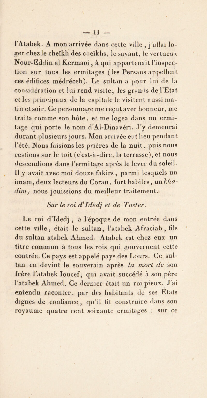 l’Atabek. A mon arrivée dans cette ville , j’allai lo- ger chez le cheikh des cheikhs, le savant, le vertueux Nour-Eddin al Kermani, à qui appartenait l’inspec- tion sur tous les ermitages (les Persans appellent ces édifices médréceh). Le sultan a pour lui de la considération et lui rend visite: les grands de l’Etat et les principaux de la capitale le visitent aussi ma- tin et soir. Ce personnage me reçut avec honneur, me traita comme son hôte, et me logea dans un ermi- tage qui porte le nom d’Al-Dinavéri. J’y demeurai durant plusieurs jours. Mon arrivée eut lieu pendant l’été. Nous faisions les prières de la nuit, puis nous restions sur le toit (c’est-à-dire, la terrasse), et nous descendions dans l’ermitage après le lever du soleil. Il y avait avec moi douze fakirs , parmi lesquels un imam, deux lecteurs du Coran , fort habiles, un kha- dim; nous jouissions du meilleur traitement. Sur’ le roi d’Idedj et de Foster. Le roi d’Idedj , à l’époque de mon entrée dans cette ville, était le sultan, l’atabek Afraciab , fils du sultan atabek Ahmed. Atabek est chez eux un titre commun à tous les rois qui gouvernent cette contrée. Ce pays est appelé pays des Lours. Ce sul- tan en devint le souverain après la mort de son frère l’atabek Ioucef, qui avait succédé à son père î'atabek Ahmed. Ce dernier était un roi pieux. J ai entendu raconter, par des habitants de ses Etats dignes de confiance , qu’il fit construire dans son royaume quatre cent soixante ermitages : sur ce