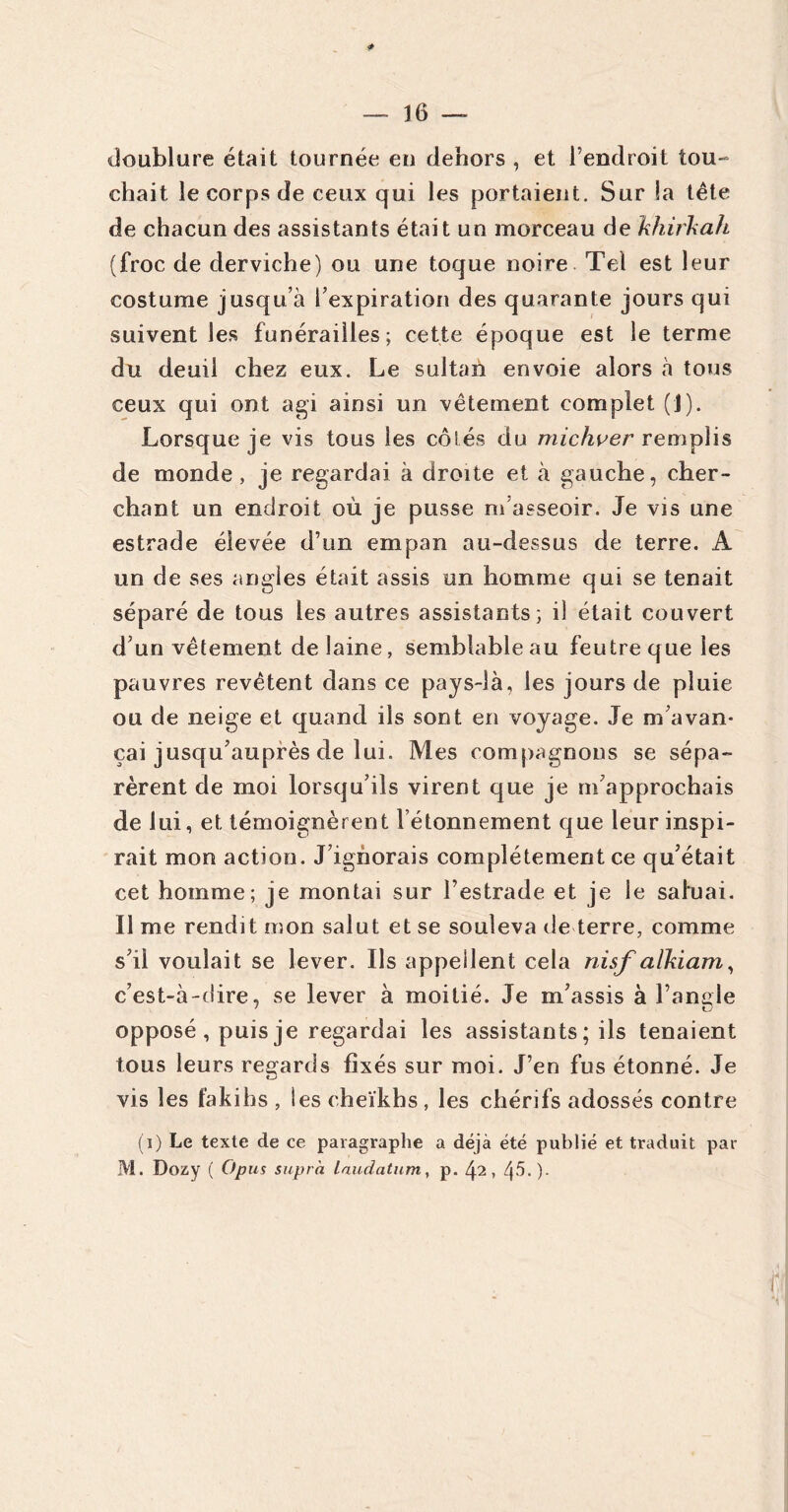 doublure était tournée en dehors , et l’endroit tou- chait le corps de ceux qui les portaient. Sur la tête de chacun des assistants était un morceau de khirkah (froc de derviche) ou une toque noire Tel est leur costume jusqu’à l’expiration des quarante jours qui suivent les funérailles; cette époque est le terme du deuil chez eux. Le sultan envoie alors à tous ceux qui ont agi ainsi un vêtement complet (J). Lorsque je vis tous les côtés du michver remplis de monde , je regardai à droite et à gauche, cher- chant un endroit où je pusse m’asseoir. Je vis une estrade élevée d’un empan au-dessus de terre. A un de ses angles était assis un homme qui se tenait séparé de tous les autres assistants; il était couvert d’un vêtement de laine, semblable au feutre que les pauvres revêtent dans ce pays-îà, les jours de pluie ou de neige et quand ils sont en voyage. Je m’avan- çai jusqu’auprès de lui. Mes compagnons se sépa- rèrent de moi lorsqu’ils virent que je m’approchais de lui, et témoignèrent l étonnement que leur inspi- rait mon action. J’ignorais complètement ce qu’était cet homme; je montai sur l’estrade et je le saluai. Il me rendit mon salut et se souleva de terre, comme s’il voulait se lever. Ils appellent cela nisf aïkiam, c’est-à-dire, se lever à moitié. Je m’assis à l’angle opposé , puis je regardai les assistants ; ils tenaient tous leurs regards fixés sur moi. J’en fus étonné. Je vis les fakihs , les cheikhs, les chérifs adossés contre (i) Le texte de ce paragraphe a déjà été publié et traduit par M. Dozy ( O pus supra, laudatum, p. 42,45.).