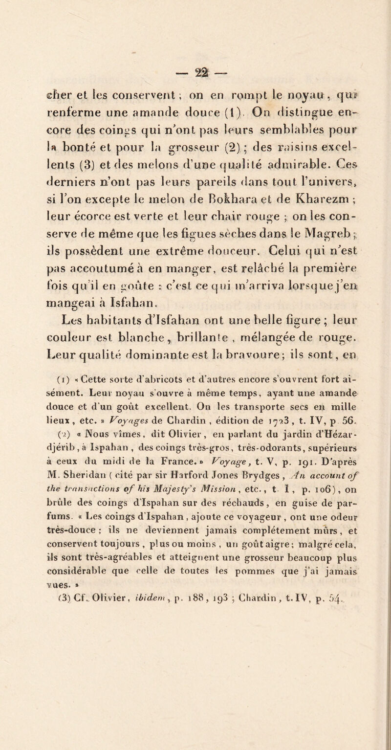 — 2$ — cher et les conservent , on en rompt le noyau , qtiï renferme une amande douce (1), On distingue en- core des coings qui n'ont pas leurs semblables pour U bonté et pour la grosseur (2); des raisins excel- lents (3) et des melons d’une qualité admirable. Ces derniers n’ont pas leurs pareils dans tout l’univers» si Ton excepte le melon de Bokhara et de Kharezm ; leur écorce est verte et leur chair rouge ; on les con- serve de même que les figues sèches dans le Magreb ; ils possèdent une extrême douceur. Celui qui n'est pas accoutumé à en manger, est relâché la première fois qu’il en goûte : c’est ce qui m’arriva lorsquej’en mangeai à Isfahan. Les habitants d’Isfahan ont une belle figure ; leur couleur est blanche, brillante, mélangée de rouge. Leur qualité dominante est la bravoure; ils sont, en (i) « Cette sorte d’abricots et d’autres encore s’ouvrent tort ai- sément. Leur noyau s ouvre à même temps, ayant une amande douce et d’un goût excellent. On les transporte secs en mille lieux, etc. » Voyages de Chardin , édition de J7?.3 , t. IV, p 56. ('■>) « Nous vîmes, dit Olivier, en parlant du jardin d’Hézar* djérib,à Ispahan , des coings très-gros, très-odorants, supérieurs à ceux du midi de la France.» Voyage, t. V, p. 191. D’après M. Sheridan ( cité par sir Harford Jones Brydges , An account of the transactions of his Majesty's Mission, etc., t I, p. 106), on brûle des coings d’Ispahan sur des réchauds, en guise de par- fums. « Les Coings d’Ispahan , ajoute ce voyageur , ont une odeur très-douce ; ils ne deviennent jamais complètement mûrs, et conservent toujours, pïusou moins, un goûtaigre; malgré cela, ils sont très-agréables et atteignent une grosseur beaucoup plus considérable que celle de toutes les pommes que j’ai jamais vues. » (3.) CL. Olivier, ibidem, p. 188, 193 ; Chardin, t. IV, p. 54.