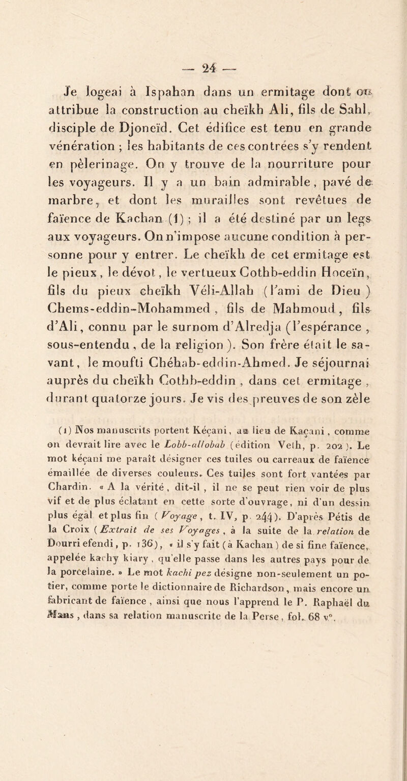 ‘24 — Je logeai à Ispahan dans un ermitage dont oo attribue 3a construction au cheïkb Ali, fils de Sahl, disciple de Djoneïd. Cet édifice est tenu en grande vénération ; les habitants de ces contrées s’y rendent en pèlerinage. On y trouve de la nourriture pour les voyageurs. Il y a un bain admirable , pavé de marbreT et dont les murailles sont revêtues de faïence de Kachan (1) ; il a été destiné par un legs aux voyageurs. On n'impose aucune condition à per- sonne pour y entrer. Le cheïkb de cet ermitage est le pieux , le dévot, le vertueux Cothb-eddin Hoceïn, fils du pieux cheïkb Véli-Ailah (l’ami de Dieu) Chems-eddin-Mohammed , fils de Mahmoud , fils d’Ali, connu par le surnom d’Alredja (l’espérance , sous-entendu , de la religion). Son frère était le sa- vant , le moufti Chéhab-eddin-Ahmed. Je séjournai auprès du cheïkb Cothb-eddin , dans cet ermitage , durant quatorze jours. Je vis des preuves de son zèle (1) Nos manuscrits portent Kéçani, asi lieu de Kaeani, comme on devrait lire avec le Lobb-al/obab (édition Velh, p. 202 ). Le mot kéçani me paraît désigner ces tuiles ou carreaux de faïence émaillée de diverses couleurs. Ces tuijes sont fort vantées par Chardin. « A la vérité, dit-il , il ne se peut rien voir de plus vif et de plus éclatant en cette sorte d'ouvrage, ni d’un dessin plus égal et plus fin ( Voyage , t. IV, p 244), D’après Pétis de la Croix ( Extrait de ses Voyages , à la suite de la relation de Dourri efendi, p. i36), « il s’y fait ( à Kachan ) de si fine faïence, appelée kachy kiary , qu elle passe dans les autres pays pour de la porcelaine. » Le mot hachi pez désigne non-seulement un po- tier, comme porte le dictionnaire de Richardson, mais encore un fabricant de faïence , ainsi que nous l’apprend le P. Raphaël du Mans , dans sa relation manuscrite de la Perse, fol. 68 v°.