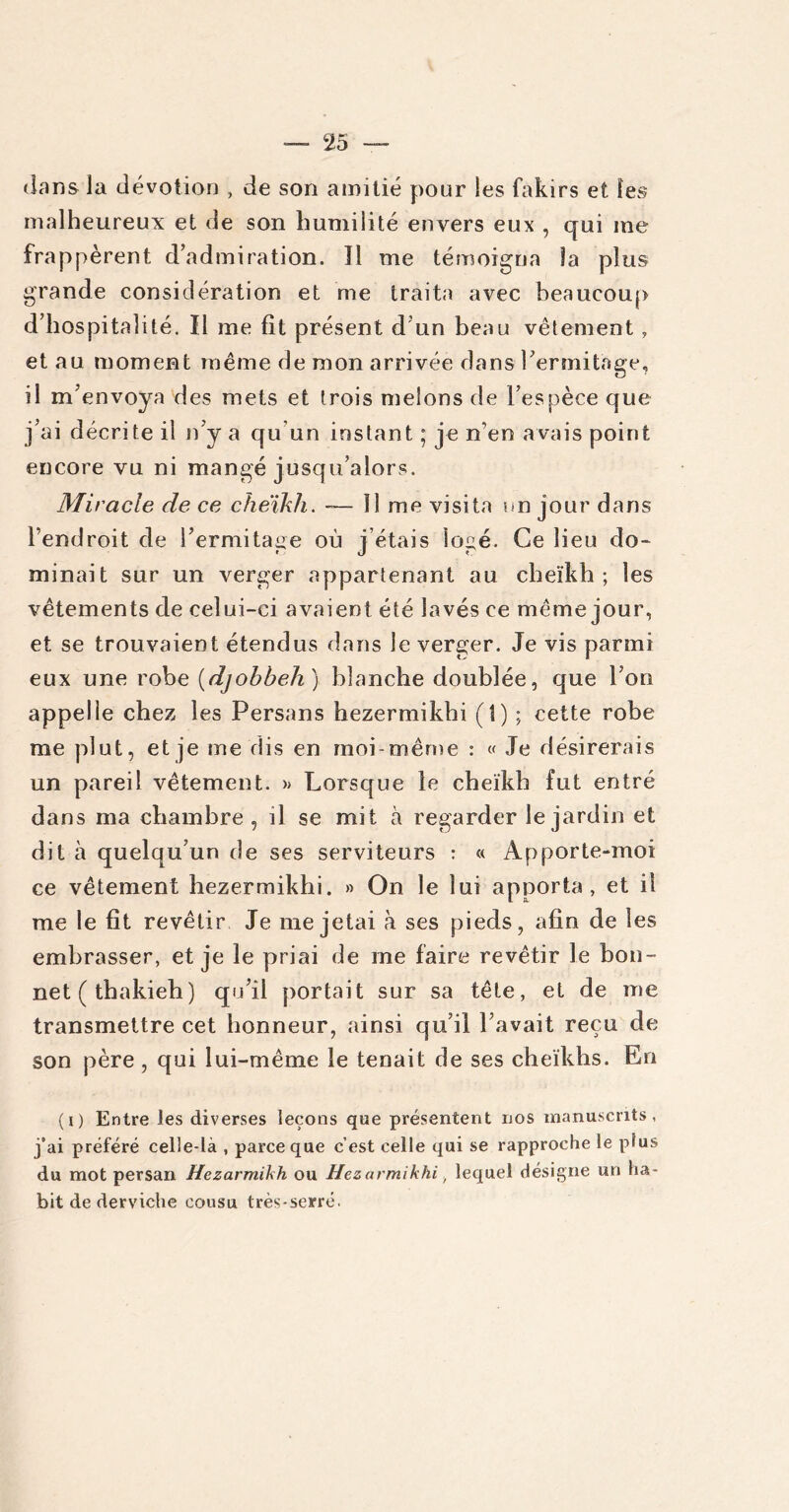 dans la dévotion , de son amitié pour les fakirs et les malheureux et de son humilité envers eux , qui me frappèrent d’admiration. îl me témoigna la plus grande considération et me traita avec beaucoup d’hospitalité. Il me fit présent d un beau vêtement , et au moment même de mon arrivée dans l’ermitage, il m’envoya des mets et trois melons de l’espèce que j’ai décrite il n’y a qu’un instant ; je n’en avais point encore vu ni mangé jusqu’alors. Miracle de ce cheikh. — 11 me visita un jour dans l’endroit de l’ermitage où j’étais logé. Ce lieu do* minait sur un verger appartenant au cheïkh; les vêtements de celui-ci avaient été lavés ce même jour, et se trouvaient étendus dans le verger. Je vis parmi eux une robe (djobbeh ) blanche doublée, que l’on appelle chez les Persans hezermikhi (î) ; cette robe me plut, et je me dis en moi-même : « Je désirerais un pareil vêtement. » Lorsque le cheïkh fut entré dans ma chambre, il se mit à regarder le jardin et dit à quelqu’un de ses serviteurs : « Apporte-moi ce vêtement hezermikhi. » On le lui apporta, et il me le fit revêtir Je me jetai à ses pieds, afin de les embrasser, et je le priai de me faire revêtir le bon- net (thakieh) qu’il portait sur sa tête, et de me transmettre cet honneur, ainsi qu’il l’avait reçu de son père , qui lui-même le tenait de ses cheikhs. En (i) Entre les diverses leçons que présentent nos manuscrits, j’ai préféré celle-là , parce que c’est celle qui se rapproche le plus du mot persan Hezarmikh ou Hezarmikhi f lequel désigne un ha- bit de derviche cousu très-serré.