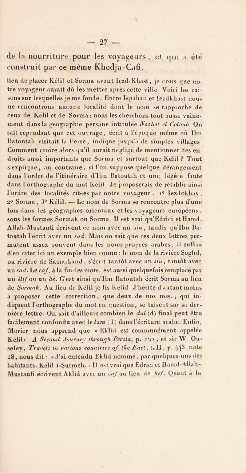 de la nourriture pour les voyageurs , et qui a été construit par ce même Khodja-Cafi. lieu déplacer Kélil et Sorma avant Iezd-Khast, je crois que no- tre voyageur aurait dû les mettre après cette ville Voici les rai- sons sur lesquelles je me fonde : Entre Ispahan et ïezdkhast nous ne rencontrons aucune localité dont le nom se rapproche de ceux de Kélil et de Sorma; nous les cherchons tout aussi vaine- ment dans la géographie persane intitulée Nozhet el Coloub. On, sait cependant que cet ouvrage, écrit à l’époque même où Ibn Batoutah visitait la Perse, indique jusqu’à de simples villages Comment croire alors qu’il aurait négligé de mentionner des en- droits aussi importants que Sorma et surtout que Kélil ? Tout s'explique, au contraire, si l’on suppose quelque dérangement dans l’ordre de l’itinéraire d’Ibn Batoutah et une légère faute dans l’orthographe du mot Kélil. Je proposerais de rétablir ainsi l’ordre des localités citées par notre voyageur : i° Iezdokhas , 2° Sorma, 3° Kélil. — Le nom de Sorma se rencontre plus d’une fois dans les géographes orientaux et les voyageurs européens , sous les formes Sormak ou Sorma. II est vrai qn’Edrici etïïamd- Allah-Mustaufi écrivent ce nom avec un sin, tandis qu’Ibn Ba- toutah l’écrit avec un sad. Mais on sait que ces deux lettres per- mutent assez souvent dans les noms propres arabes; il suffira d’en citer ici un exemple bien connu : le nom de la rivière Soghd, ou rivière de Samarkand, s’écrit tantôt avec un sin, tantôt avec un sad. Le caf, à la fin des mots . est aussi quelquefois remplacé par un èlif ou un hè. C’est ainsi qu’Ibn Batoutah écrit Sorma au lieu de Sormak. Au lieu de Kélil je lis Kélid J’hésite d’autant moins a proposer cette correction, que deux de nos mss., qui in- diquent l’orthographe du mot en question, se taisent sur sa der- nière lettre. On sait d’ailleurs combien le dal (d) final peut être facilement confondu avec le lam ( 1 ) dans l’écriture arabe. Enfin, Morier nous apprend que « Eklid est communément appelée Kélil», A Second Journey through Persia, p. 122 ; et sir W O li- se ley , Travels in varions countries of the East, t«II, p. 44^> no^e 18, nous dit : « J’ai entendu Eklid nommé, par quelques-uns des habitants, Kélil i-Surmeh. «Il est vrai que Edrici et Hamd-Allah» Mustaufi écrivent Aklid avec un caf au lieu de kef. Quant à la