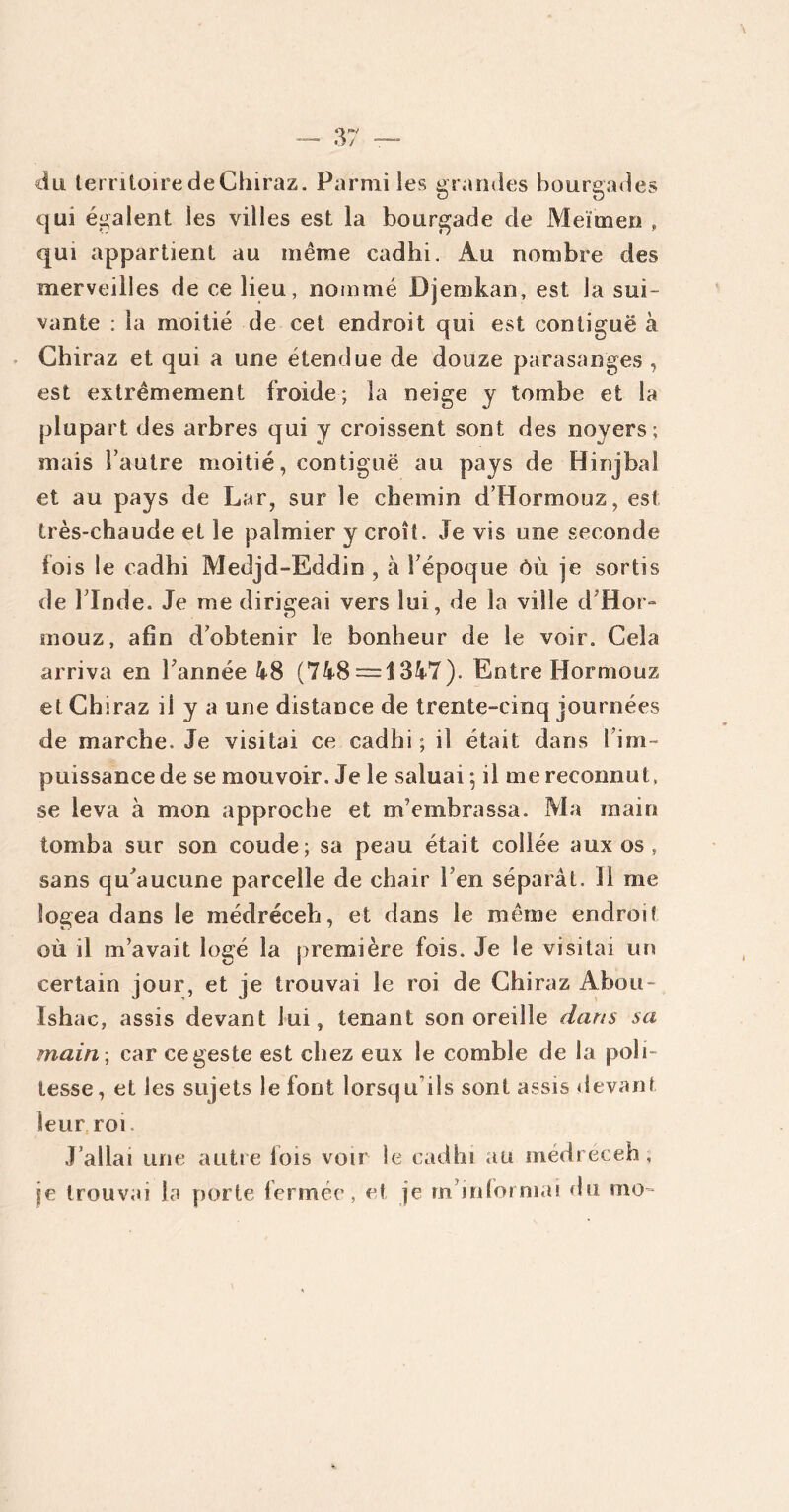 du territoire de Chiraz. Parmi les grandes bourgades qui égalent les villes est la bourgade de Méïmeri , qui appartient au même cadhi. Au nombre des merveilles de ce lieu, nommé Djemkan, est la sui- vante : la moitié de cet endroit qui est contiguë à Chiraz et qui a une étendue de douze parasanges , est extrêmement froide; la neige y tombe et la plupart des arbres qui y croissent sont des noyers; mais l’autre moitié, contiguë au pays de Hinjbal et au pays de Lar, sur le chemin d’Hormouz, est très-chaude et le palmier y croit. Je vis une seconde fois le cadhi Medjd-Eddin , à Y époque ôù je sortis de l’Inde. Je me dirigeai vers lui, de la ville d H or* raouz, afin d’obtenir le bonheur de le voir. Cela arriva en Tannée 48 (748 = 1347). Entre Hormouz et Chiraz il y a une distance de trente-cinq journées de marche. Je visitai ce cadhi ; il était dans i im- puissance de se mouvoir. Je le saluai -, il me reconnut, se leva à mon approche et m’embrassa. Ma main tomba sur son coude; sa peau était collée aux os, sans qu^aucune parcelle de chair l’en séparât. 11 me logea dans le médréceh, et dans le même endroit où il m’avait logé la première fois. Je Se visitai un certain jour, et je trouvai le roi de Chiraz Afoou- Ishac, assis devant lui, tenant son oreille dans sa main , car ce geste est chez eux le comble de la poli- tesse, et les sujets le font lorsqu ils sont assis devant leur roi. J allai une autre lois voir le cadhi au médréceh, je trouvai la porte fermée, et je m’informai du mo-