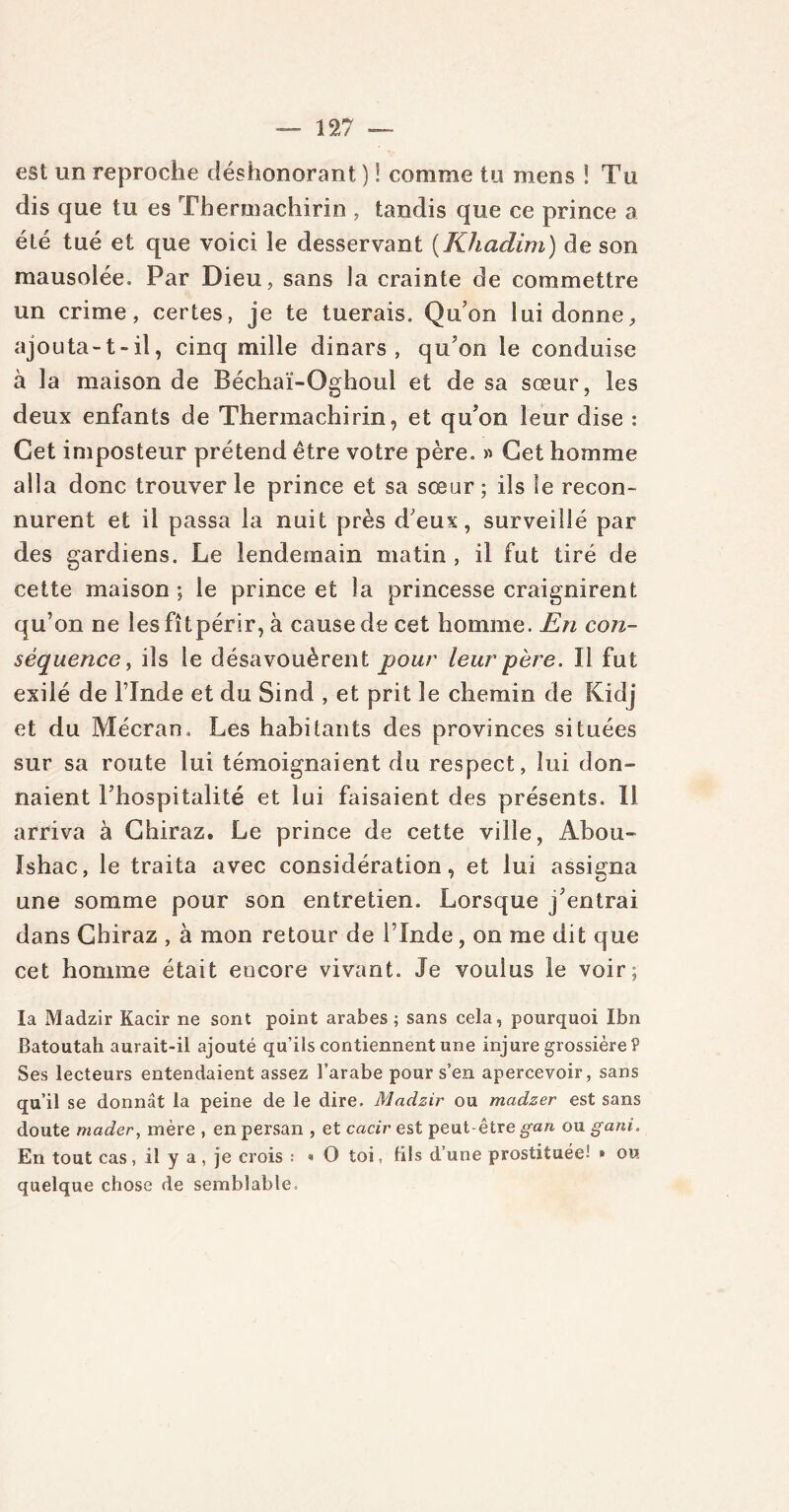 est un reproche déshonorant ) ! comme tu mens ! Tu dis que tu es Thermachirin , tandis que ce prince a été tué et que voici le desservant (Khadim) de son mausolée. Par Dieu, sans la crainte de commettre un crime, certes, je te tuerais. Qu’on lui donne, ajouta-t-il, cinq mille dinars, qu’on le conduise à la maison de Béchaï-Oghoul et de sa sœur, les deux enfants de Thermachirin, et qu’on leur dise : Cet imposteur prétend être votre père. » Cet homme alla donc trouver le prince et sa sœur; ils le recon- nurent et il passa la nuit près d’eux, surveillé par des gardiens. Le lendemain matin , il fut tiré de cette maison; le prince et la princesse craignirent qu’on ne les fit périr, à causerie cet homme. En con- séquence , ils le désavouèrent pour leur père. Il fut exilé de l’Inde et du Sind , et prit le chemin de Kidj et du Mécran. Les habitants des provinces situées sur sa route lui témoignaient du respect, lui don- naient l’hospitalité et lui faisaient des présents. 11 arriva à Chiraz* Le prince de cette ville, Abou- Ishac, le traita avec considération, et lui assigna une somme pour son entretien. Lorsque j’entrai dans Chiraz , à mon retour de l’Inde, on me dit que cet homme était encore vivant. Je voulus le voir; la Madzir Kacir ne sont point arabes; sans cela, pourquoi Ibn Batoutah aurait-il ajouté qu’ils contiennent une injure grossière? Ses lecteurs entendaient assez l’arabe pour s’en apercevoir, sans qu’il se donnât la peine de le dire. Madzir ou madzer est sans doute mader, mère , en persan , et caciv est peut-être gan ou gani. En tout cas, il y a, je crois ; « O toi, Mis d’une prostituée! » ou quelque chose de semblable.