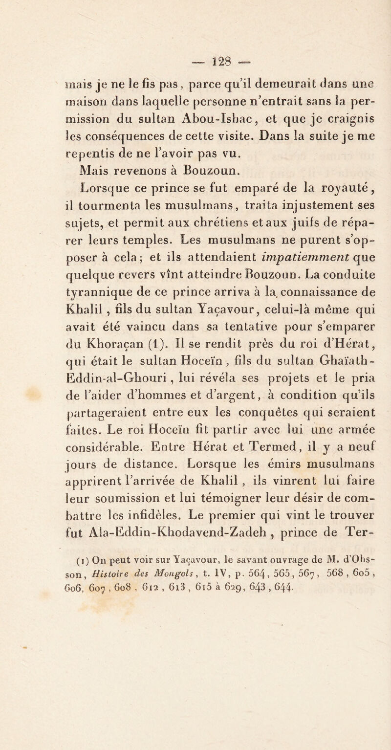 mais je ne îe fis pas, parce qu’il demeurait dans une maison dans laquelle personne n'entrait sans ia per- mission du sultan Abou-Isbac, et que je craignis les conséquences de cette visite. Dans la suite je me repentis de ne bavoir pas vu. Mais revenons à Bouzoun. Lorsque ce prince se fut emparé de la royauté, il tourmenta les musulmans, traita injustement ses sujets, et permit aux chrétiens et aux juifs de répa- rer leurs temples. Les musulmans ne purent s'op- poser à cela; et ils attendaient impatiemment que quelque revers vînt atteindre Bouzoun. La conduite tyrannique de ce prince arriva à la connaissance de Khalil , fils du sultan Yaçavour, celui-là même qui avait été vaincu dans sa tentative pour s’emparer du Khoraçan (1). Il se rendit près du roi d’Hérat, qui était le sultan Hoceïn , fils du sultan Ghaïath- Eddin-al-Ghouri, lui révéla ses projets et le pria de l’aider d’hommes et d’argent, à condition qu’ils partageraient entre eux les conquêtes qui seraient faites. Le roi Hoceïn fit partir avec lui une armée considérable. Entre Hérat et Termed, il y a neuf jours de distance. Lorsque les émirs musulmans apprirent l’arrivée de Khalil , ils vinrent lui faire leur soumission et lui témoigner leur désir de com- battre les infidèles. Le premier qui vint le trouver fut Ala-Eddin-Khodavend-Zadeh , prince de Ter- (i) On peut voir sur Yaçavour, ie savant ouvrage de M. d’Ohs- son, Histoire des Mongols, t. IV, p. 564, 565, 56^, 568,6o5 , 6o6, 607,608 , 612 , 6i3 , 615 à 629, 643,644-