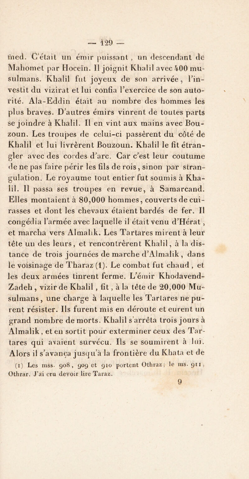 fned. Cétait un émir puissant, un descendant dé Mahomet par Hoceïn. Il joignit Khalil avec fcOO mu- sulmans. Khalil fut joyeux de son arrivée, l’in- vestit du vizirat et lui confia l’exercice de son auto- rité. Ala-Eddin était au nombre des hommes les plus braves. D’autres émirs vinrent de toutes parts se joindre à Khalil. Il en vint aux mains avec Bou- zoun. Les troupes de celui-ci passèrent du côté de Khalil et lui livrèrent Bouzoun. Khalil le fit étran- gler avec des cordes d’arc. Car c’est leur coutume de ne pas faire périr les fils de rois, sinon par stran- gulation. Le royaume tout entier fut soumis à Kha- lil. Il passa ses troupes en revue, à Samarcand. Elles montaient à 80,000 hommes, couverts de cui- rasses et dont les chevaux étaient bardés de fer. Il congédia l’armée avec laquelle il était venu d’Hérat, et marcha vers Almalik. Les Tartares mirent à leur tête un des leurs, et rencontrèrent Khalil, à la dis- tance de trois journées de marche d’Almaiik, dans le voisinage de Tharaz (1). Le combat fut chaud , et les deux armées tinrent ferme. L’émir Khodavend- Zadeh , vizir de Khalil, fit, à la tête de 20,000 Mu- sulmans , une charge à laquelle les Tartares ne pu- rent résister. Ils furent mis en déroute et eurent un grand nombre de morts. Khalil s’arrêta trois jours à Almalik, et en sortit pour exterminer ceux des Tar- tares qui avaient survécu. Ils se soumirent à lui. Alors il s’avança jusqu’à la frontière du Khata et de (i) Les mss. 908, 909 et 910 portent Othraz; le ms. 911, Othrar. J’ai cru devoir lire Taraz. 9