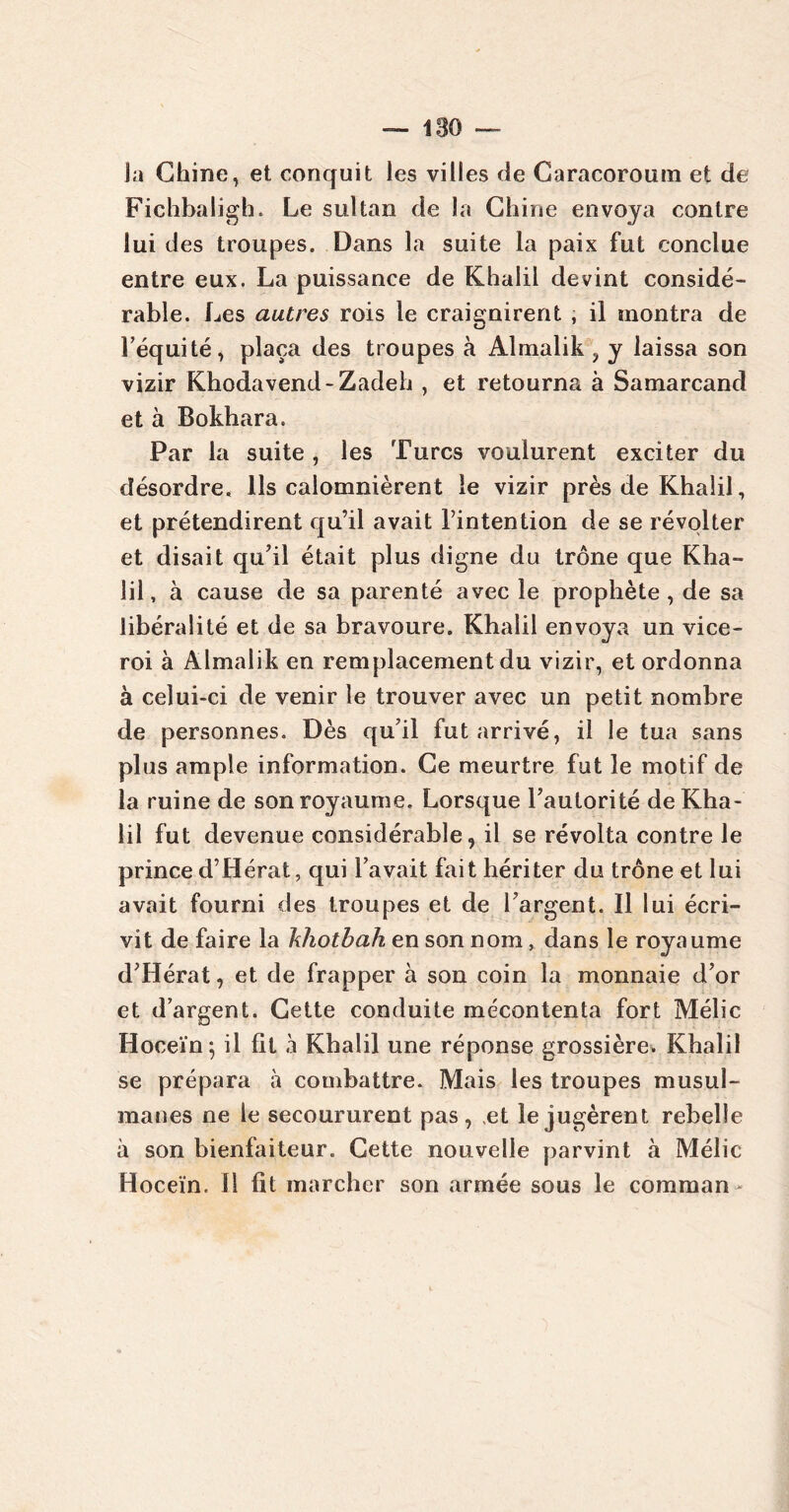 la Chine, et conquit les villes de Caracoroum et de Fichbaligh. Le sultan de la Chine envoya contre lui des troupes. Dans la suite la paix fut conclue entre eux. La puissance de Khalil devint considé- rable. Les autres rois le craignirent , il montra de l’équité, plaça des troupes à Almalik , y laissa son vizir Khodavend-Zadeh , et retourna* à Samarcand et à Bokhara. Par la suite , les Turcs voulurent exciter du désordre. Ils calomnièrent le vizir près de Khalil, et prétendirent qu’il avait l’intention de se révolter et disait qu’il était plus digne du trône que Kha- lil, à cause de sa parenté avec le prophète, de sa libéralité et de sa bravoure. Khalil envoya un vice- roi à Almalik en remplacement du vizir, et ordonna à celui-ci de venir le trouver avec un petit nombre de personnes. Dès qu’il fut arrivé, il le tua sans plus ample information. Ce meurtre fut le motif de la ruine de son royaume. Lorsque l’autorité de Kha- lil fut devenue considérable, il se révolta contre le prince d’Hérat, qui l’avait fait hériter du trône et lui avait fourni des troupes et de l’argent. Il lui écri- vit de faire la hhotbah en son nom, dans le royaume d’Hérat, et de frapper à son coin la monnaie d’or et d’argent. Cette conduite mécontenta fort Mélic Hoceïn; il fit à Khalil une réponse grossière. Khalil se prépara à combattre. Mais les troupes musul- manes ne le secoururent pas , ,et le jugèrent rebelle à son bienfaiteur. Cette nouvelle parvint à Mélic Hoceïn. Il fît marcher son armée sous le comman *