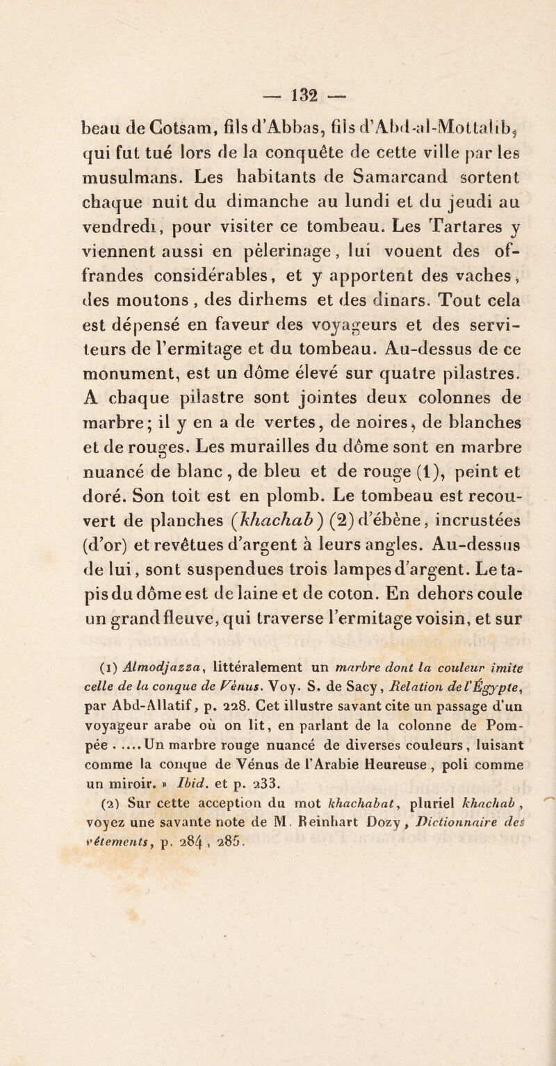 beau de Gotsam, fîlsd’Abbas, fils d’Abd-al-Mottahb^ qui fut tué lors de la conquête de cette ville par les musulmans. Les habitants de Samarcand sortent chaque nuit du dimanche au lundi et du jeudi au vendredi, pour visiter ce tombeau. Les Tartares y viennent aussi en pèlerinage, lui vouent des of- frandes considérables, et y apportent des vaches, des moutons , des dirhems et des dinars. Tout cela est dépensé en faveur des voyageurs et des servi- teurs de Fermitage et du tombeau. Au-dessus de ce monument, est un dôme élevé sur quatre pilastres. A chaque pilastre sont jointes deux colonnes de marbre; il y en a de vertes, de noires^ de blanches et de rouges. Les murailles du dôme sont en marbre nuancé de blanc , de bleu et de rouge (1), peint et doré. Son toit est en plomb. Le tombeau est recou- vert de planches (khachab) (2) d’ébène, incrustées (d’or) et revêtues d’argent à leurs angles. Au-dessus de lui, sont suspendues trois lampes d’argent. Le ta- pis du dôme est de laine et de coton. En dehors coule un grand fleuve, qui traverse Fermitage voisin, et sur (1) Almodjazza, littéralement un marbre dont la couleur imite celle de la conque de Venus. Voy. S. de Sacy, Relation de l'Égypte, par Abd-Allatif, p. 228. Cet illustre savant cite un passage d’un voyageur arabe où on lit, en parlant de la colonne de Pom- pée Un marbre rouge nuancé de diverses couleurs, luisant comme la conque de Yénus de l’Arabie Heureuse , poli comme un miroir. » Ibid, et p. 233. (2) Sur cette acception du mot khachabat, pluriel khachab , voyez une savante note de M. Reinhart Dozy, Dictionnaire des réléments, p. 284, 283.