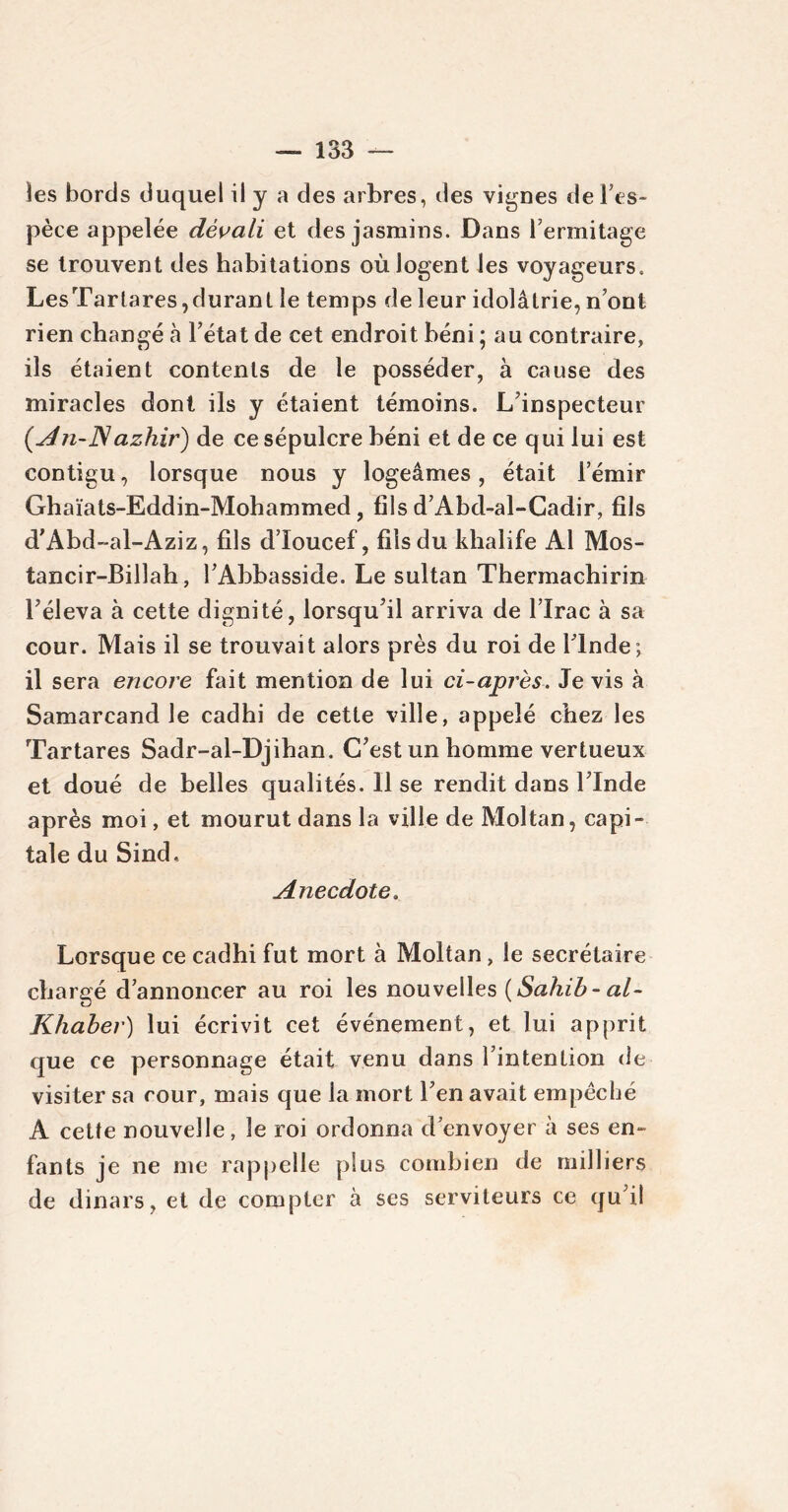 les bords duquel il y a des arbres, des vignes de l’es- pèce appelée dévali et des jasmins. Dans l’ermitage se trouvent des habitations où logent les voyageurs. LesTartares,durant le temps de leur idolâtrie, n’ont rien changé à l’état de cet endroit béni ; au contraire, ils étaient contents de le posséder, à cause des miracles dont ils y étaient témoins. L’inspecteur (An-Nazhir) de ce sépulcre béni et de ce qui lui est contigu, lorsque nous y logeâmes, était l’émir Ghaïats-Eddin-Mohammed, fils d’Abd-al-Cadir, fils d'Abd-al-Aziz, fils d’Ioucef, fils du khalife Al Mos- tancir-Billah, l’Abbasside. Le sultan Thermachirin l’éleva à cette dignité, lorsqu’il arriva de l’Irac à sa cour. Mais il se trouvait alors près du roi de l’Inde; il sera encore fait mention de lui ci-après. Je vis à Samarcand le cadhi de cette ville, appelé chez les Tartares Sadr-al-Djihan. C’est un homme vertueux et doué de belles qualités. Il se rendit dans l’Inde après moi, et mourut dans la ville de Moltan, capi- tale du Sind. Anecdote. Lorsque ce cadhi fut mort à Moltan, le secrétaire chargé d’annoncer au roi les nouvelles {Sahib- al- Khaber) lui écrivit cet événement, et lui apprit que ce personnage était venu dans l’intention de visiter sa cour, mais que la mort l’en avait empêché A cette nouvelle, le roi ordonna d’envoyer à ses en- fants je ne me rappelle plus combien de milliers de dinars, et de compter à ses serviteurs ce qu’il
