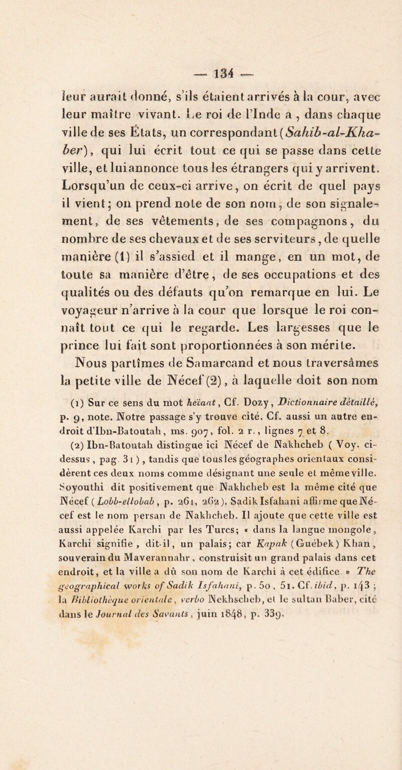 leur aurait donné, s’ils étaient arrivés à la cour., avec leur maître vivant. Le roi de l’Inde a , dans chaque ville de ses États, un correspondant ( Sahib-al-Kha-° ber), qui lui écrit tout ce qui se passe dans cette ville, et luiannonce tous les étrangers qui y arrivent. Lorsqu’un de ceux-ci arrive, on écrit de quel pays il vient; on prend note de son nom, de son signale- ment, de ses vêtements, de ses compagnons, du nombre de ses chevaux et de ses serviteurs, de quelle manière (1) il s’assied et il mange, en un mot, de toute sa manière d’être, de ses occupations et des qualités ou des défauts qu’on remarque en lui. Le voyageur n’arrive à la cour que lorsque le roi con- naît tout ce qui le regarde. Les largesses que le prince lui fait sont proportionnées à son mérite. Nous partîmes de Samarcand et nous traversâmes la petite ville de Nécef (2), à laquelle doit son nom (1) Sur ce sens du mot heiaat, Cf. Dozy, Dictionnaire détaillé, p. 9, note. Notre passage s’y trouve cité. Cf. aussi un autre en- droit d’Ibn-Batoutah, ms. 907, fol. 2 r., lignes 7 et 8. (2) Ibn-Batoutah distingue ici Nécef de Nakhcheb ( Voy. ci- dessus , pag 31 ), tandis que tous les géographes orientaux consi- dèrent ces deux noms comme désignant une seule et même ville. Soyouthi dit positivement que Nakhcheb est la même cité que Nécef ( Lobb-ellobab , p. 261, 262 ). Sadik Isfahani affirme que Né- cef est le nom persan de Nakhcheb. Il ajoute que cette ville est aussi appelée Karchi par les Turcs; « dans la langue mongole, Karchi signifie, dit-il, un palais; car Kapak ( Guébek) Khan, souverain du Maverannahr , construisit un grand palais dans cet endroit, et la ville a dû son nom de Karchi à cet édifice. » The geographical Works of Sadik Isfahani, p . 5o , 51. Cf. ibid, p. i43 ; la Bibliothèque orientale, verbo Nekhscheb, et le sultan Baber, cité dans le Journal des Savants , juin 1848, p. 33q.