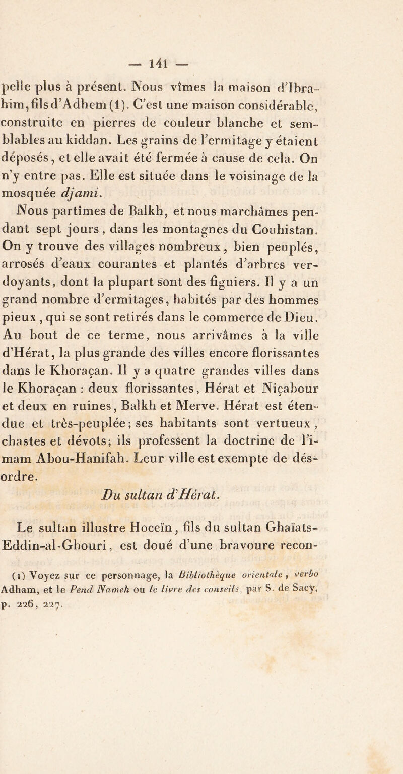 pelle plus à présent. Nous vîmes la maison d’Ibra- him,filsd’Adhem (1). C’est une maison considérable, construite en pierres de couleur blanche et sem- blables au kiddan. Les grains de l’ermitage y étaient déposés, et elle avait été fermée à cause de cela. On n’y entre pas. Elle est située dans le voisinage de la mosquée djami. Nous partîmes de Balkh, et nous marchâmes pen- dant sept jours , dans les montagnes du Couhistan. On y trouve des villages nombreux, bien peuplés, arrosés d’eaux courantes et plantés d’arbres ver- doyants, dont la plupart sont des figuiers. U y a un grand nombre d’ermitages, habités par des hommes pieux , qui se sont retirés dans le commerce de Dieu. Au bout de ce terme, nous arrivâmes à la ville d’Hérat, la plus grande des villes encore florissantes dans le Khoraçan. Il y a quatre grandes villes dans le Khoraçan : deux florissantes, Hérat et Nicabour et deux en ruines, Balkh et Merve. Hérat est éten- due et très-peuplée ; ses habitants sont vertueux, chastes et dévots; ils professent la doctrine de l’i- mam Abou-Hanifah. Leur ville est exempte de dés- ordre. Du sultan d Hérat. Le sultan illustre Hoceïn, fils du sultan Ghaïats- Eddin-al-Ghouri, est doué d’une bravoure recon- (i) Voyez sur ce personnage, la Bibliothèque orientale , verbo Adham, et le Pend Nameh ou le livre des conseils, par S. de Sacy, p. 226, 227.