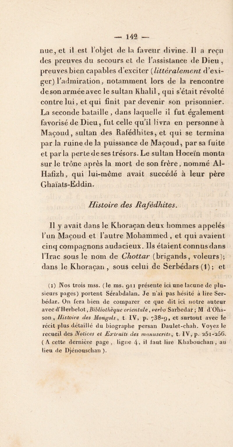 nue, et il est l’objet de la faveur divine. Il a reçu des preuves du secours et de l’assistance de Dieu, preuves bien capables d’exciter ( littéralement d’exi- ger) Tadmiration, notamment lors de la rencontre de son armée avec le sultan Khalil, qui s’était révolté contre lui, et qui finit par devenir son prisonnier. La seconde bataille , dans laquelle il fut également favorisé de Dieu, fut celle qu’il livra en personne à Maçoud, sultan des Rafédhites, et qui se termina par la ruine de la puissance de Maçoud, par sa fuite et par la perte de ses trésors. Le sultan Hoceïn monta sur le trône après la mort de son frère, nommé Al- lia fi z h , qui lui-même avait succédé à leur père Ghaiats-Eddin. Histoire des Rafédhites. Il y avait dans le Khoraçan deux hommes appelés l’un Maçoud et l’autre Mohammed , et qui avaient cinq compagnons audacieux. Ils étaient connus dans l’Irac sous le nom de Chottar (brigands, voleurs); dans le Khoraçan , sous celui de Serbédars (1) ; et (i) Nos trois mss. (le ms. 911 présente ici une lacune de plu- sieurs pages) portent Sérabdalan. Je n’ai pas hésité à lire Ser- bédar. On fera bien de comparer ce que dit ici notre auteur avec d’Herbelot, Bibliothèque orientale, verbo Sarbedar ; M d’Ohs- son , Histoire des Mongols, t IV, p. 738-9, et surtout avec le récit plus détaillé du biographe persan Daulet-chah. Voyez le recueil des Notices et Extraits des manuscrits, t. IV, p. 25l-a56. ( A cette dernière page, ligne 4* il faut lire Khabouchan, au lieu de Djénouschan ).