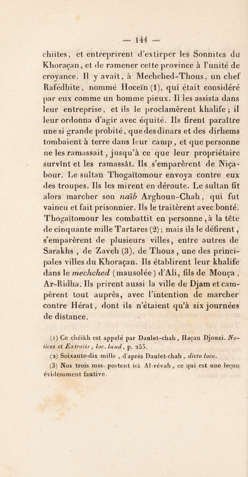 chiites, et entreprirent d’extirper ies Sonnites ci a Klioraçan, et de ramener celte province à l’imité de croyance. Il y avait, à Mecliched-Thons, un chef Rafédhite, nommé Hoceïn (1), qui était considéré par eux comme un homme pieux. Ii ies assista dans leur entreprise, et ils le proclamèrent khalife; il leur ordonna d’agir avec équité. Ils firent paraître une si grande probité, que des dinars et des dirhems tombaient à terre dans leur camp , et que personne ne les ramassait, jusqu’à ce que leur propriétaire survînt et les ramassât. Ils s’emparèrent de Niça~ bour. Le sultan Thogaïtomour envoya contre eux des troupes. Us les mirent en déroute. Le sultan fit alors marcher son naib Arghoun-Chah, qui fut vaincu et fait prisonnier. Ils le traitèrent avec bonté. Thogaïtomour les combattit en personne,à la tête de cinquante mille Tartares (2) ; mais ils le défirent, s’emparèrent de plusieurs villes, entre autres de Sarakhs , de Zaveh (3), de Thous , une des princi- pales villes du Khoraçan. Ils établirent leur khalife dans le mecliched (mausolée ) d Ali, fils de Mouça , Ar-Ridha. Ils prirent aussi la ville de Djam et cam- pèrent tout auprès, avec l’intention de marcher contre Hérat, dont ils n’étaient qu’à six journées de distance. (1) Ce chéikh est appelé par Daulet-chah, Haçan Djouzi. No- tices et Extraits , loc. laud, p. 205. (2) Soixante-dix mille , d’après Daulet-chah, dicto loco. (3) Nos trois mss. portent ici Al-révah, ce qui est une leçon évidemment fautive.
