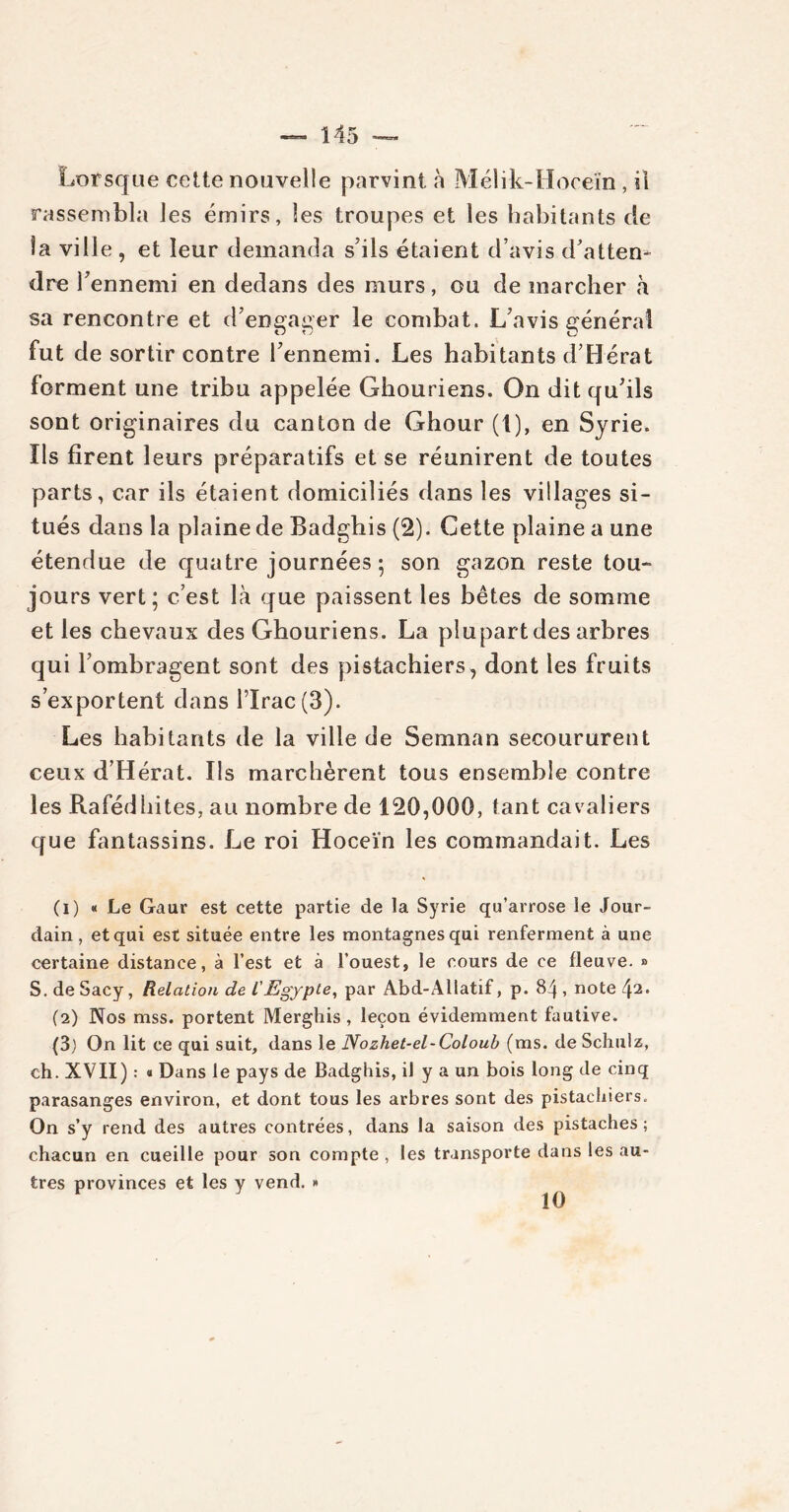 Lorsque cette nouvelle parvint à Mélik-Hoceïn , il rassembla les émirs, les troupes et les habitants de Sa ville , et leur demanda s’ils étaient d’avis d'atten- dre l’ennemi en dedans des murs, ou de marcher à sa rencontre et d’engager le combat. L’avis générai fut de sortir contre l’ennemi. Les habitants d’Hérat forment une tribu appelée Ghouriens. On dit qu’ils sont originaires du canton de Ghour (t), en Syrie. Ils firent leurs préparatifs et se réunirent de toutes parts, car ils étaient domiciliés dans les villages si- tués dans la plaine de Badghis (2). Cette plaine a une étendue de quatre journées 5 son gazon reste tou- jours vert; c’est là que paissent les bêtes de somme et les chevaux des Ghouriens. La plupart des arbres qui l’ombragent sont des pistachiers, dont les fruits s’exportent dans l’Irac(3). Les habitants de la ville de Semnan secoururent ceux d’Hérat. Ils marchèrent tous ensemble contre les Rafédhites, au nombre de 120,000, tant cavaliers que fantassins. Le roi Hoceïn les commandait. Les (1) « Le Gaur est cette partie de la Syrie qu’arrose le Jour- dain, et qui est située entre les montagnes qui renferment à une certaine distance, à l’est et à l’ouest, le cours de ce fleuve. » S. de Sacy, Relation de LEgypte, par Abd-Allatif, p. 84 , note (2) Nos mss. portent Merghis , leçon évidemment fautive. (3) On lit ce qui suit, dans le Nozhet-el-Coloub (ms. de Schulz, ch. XVII) : « Dans le pays de Badghis, il y a un bois long de cinq parasanges environ, et dont tous les arbres sont des pistachiers. On s’y rend des autres contrées, dans la saison des pistaches; chacun en cueille pour son compte , les transporte dans les au- tres provinces et les y vend. » 10