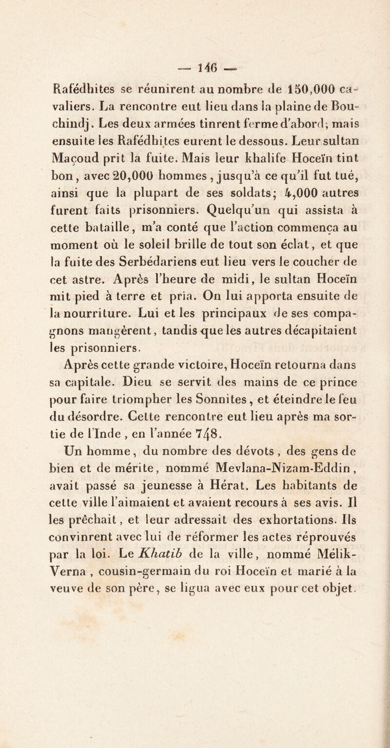 Rafédhites se réunirent au nombre de 150,000 ca- valiers. La rencontre eut lieu dans la plaine de Bou= chindj. Les deux armées tinrent ferme d’abord , mais ensuite les Rafédhites eurent le dessous. Leur sultan # Maçoud prit la fuite. Mais leur khalife Hoceïn tint bon, avec 20,000 hommes , jusqu’à ce qu’il fut tué, ainsi que la plupart de ses soldats; 4,000 autres furent faits prisonniers. Quelqu’un qui assista à cette bataille, m’a conté que l’action commença au moment où le soleil brille de tout son éclat, et que la fuite des Serbédariens eut lieu vers le coucher de cet astre. Après l’heure de midi, le sultan Hoceïn mit pied à terre et pria. On lui apporta ensuite de la nourriture. Lui et les principaux de ses compa- gnons mangèrent, tandis que les autres décapitaient les prisonniers. Après cette grande victoire, Hoceïn retourna dans sa capitale. Dieu se servit des mains de ce prince pour faire triompher les Sonnites , et éteindre le feu du désordre. Cette rencontre eut lieu après ma sor- tie de 1 Inde , en l’année 748. Un homme, du nombre des dévots , des gens de bien et de mérite, nommé Mevlana-Nizam-Eddin, avait passé sa jeunesse à Hérat. Les habitants de cette ville l’aimaient et avaient recours à ses avis. Il les prêchait, et leur adressait des exhortations. Ils convinrent avec lui de réformer les actes réprouvés par la loi. Le Khatib de la ville, nommé Mélik- Verna , cousin-germain du roi Hoceïn et marié à la veuve de son père, se ligua avec eux pour cet objet.