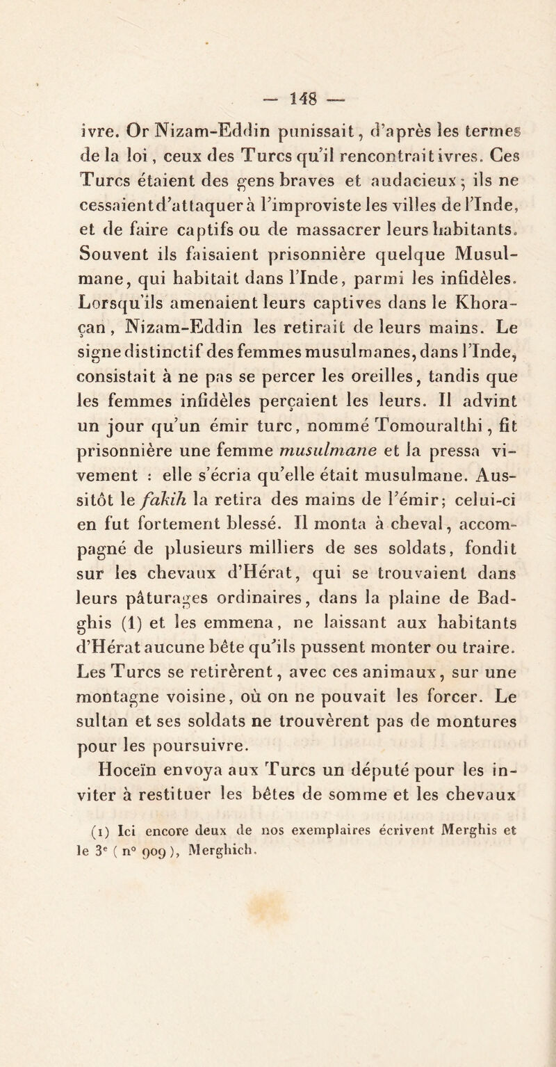 ivre. Or Nizam-Eddin punissait, d’après les termes de la loi, ceux des Turcs qu'il rencontrait ivres. Ces Turcs étaient des gens braves et audacieux:; ils ne cessaientd’aüaquer à l’improviste les villes de l’Inde, et de faire captifs ou de massacrer leurs habitants. Souvent ils faisaient prisonnière quelque Musul- mane, qui habitait dans l’Inde, parmi les infidèles. Lorsqu’ils amenaient leurs captives dans le Khora- can , Nizam-Eddin les retirait de leurs mains. Le signe distinctif des femmes musulmanes, dans l’Inde, consistait à ne pas se percer les oreilles, tandis que les femmes infidèles perçaient les leurs. Il advint un jour qu’un émir turc, nommé Tomouralthi, fit prisonnière une femme musulmane et la pressa vi- vement : elle s’écria qu’elle était musulmane. Aus- sitôt le fakih la retira des mains de l’émir; celui-ci en fut fortement blessé. Il monta à cheval, accom- pagné de plusieurs milliers de ses soldats, fondit sur les chevaux d’Hérat, qui se trouvaient dans leurs pâturages ordinaires, dans la plaine de Bad- gbis (1) et les emmena, ne laissant aux habitants d’Hérat aucune bête qu’ils pussent monter ou traire. Les Turcs se retirèrent, avec ces animaux, sur une montagne voisine, où on ne pouvait les forcer. Le sultan et ses soldats ne trouvèrent pas de montures pour les poursuivre. Hoceïn envoya aux Turcs un député pour les in- viter à restituer les bêtes de somme et les chevaux (i) Ici encore deux de nos exemplaires écrivent Merghis et le 3e ( n° 909), Merghich,