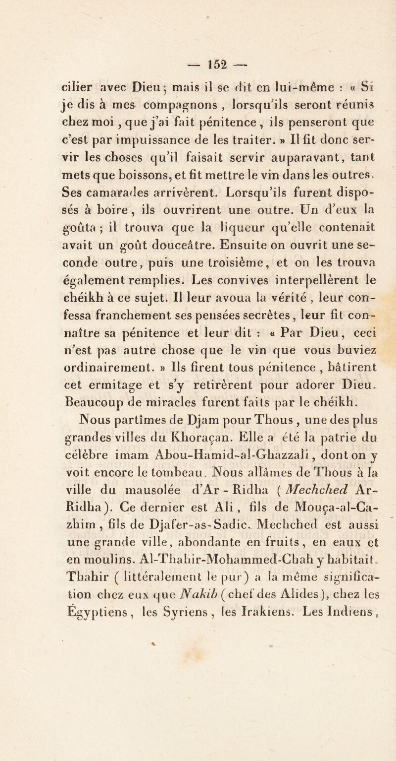 ciller avec Dieu*, mais il se dit en lui-même : « Si je dis à mes compagnons , lorsqu'ils seront réunis chez moi , que j’ai fait pénitence, ils penseront que c’est par impuissance de les traiter. » Il fit donc ser- vir les choses qu’il faisait servir auparavant, tant mets que boissons, et fit mettre le vin dans les outres. Ses camarades arrivèrent. Lorsqu’ils furent dispo- sés à boire , ils ouvrirent une outre. Un d’eux la goûta ; il trouva que la liqueur qu’elle contenait avait un goût douceâtre. Ensuite on ouvrit une se- conde outre, puis une troisième, et on les trouva également remplies. Les convives interpellèrent le chéikh à ce sujet. Il leur avoua la vérité , leur con- fessa franchement ses pensées secrètes, leur fit con- naître sa pénitence et leur dit : « Par Dieu, ceci n’est pas autre chose que le vin que vous buviez ordinairement. » Ils firent tous pénitence , bâtirent cet ermitage et s’y retirèrent pour adorer Dieu. Beaucoup de miracles furent faits par le chéikh. Nous partîmes de Djam pour Thous, une des plus grandes villes du Khoraçan. Elle a été la patrie du célèbre imam Abou-Hamid-al-Ghazzali, dont on y voit encore le tombeau. Nous allâmes de Thous à la ville du mausolée d’Ar - Ridha ( Mechched Ar- Ridha). Ce dernier est Ali , fils de Mouça-al-Ca- zhim , fils de Djafer-as-Sadic., Mechched est aussi une grande ville, abondante en fruits, en eaux et en moulins. Al-Thahir-Mohammed-Chah y habitait. Thahir ( littéralement le pur) a la même significa- tion chez eux que Nakib (chef des Alides), chez les Égyptiens, les Syriens , les Irakiens. Les Indiens, %