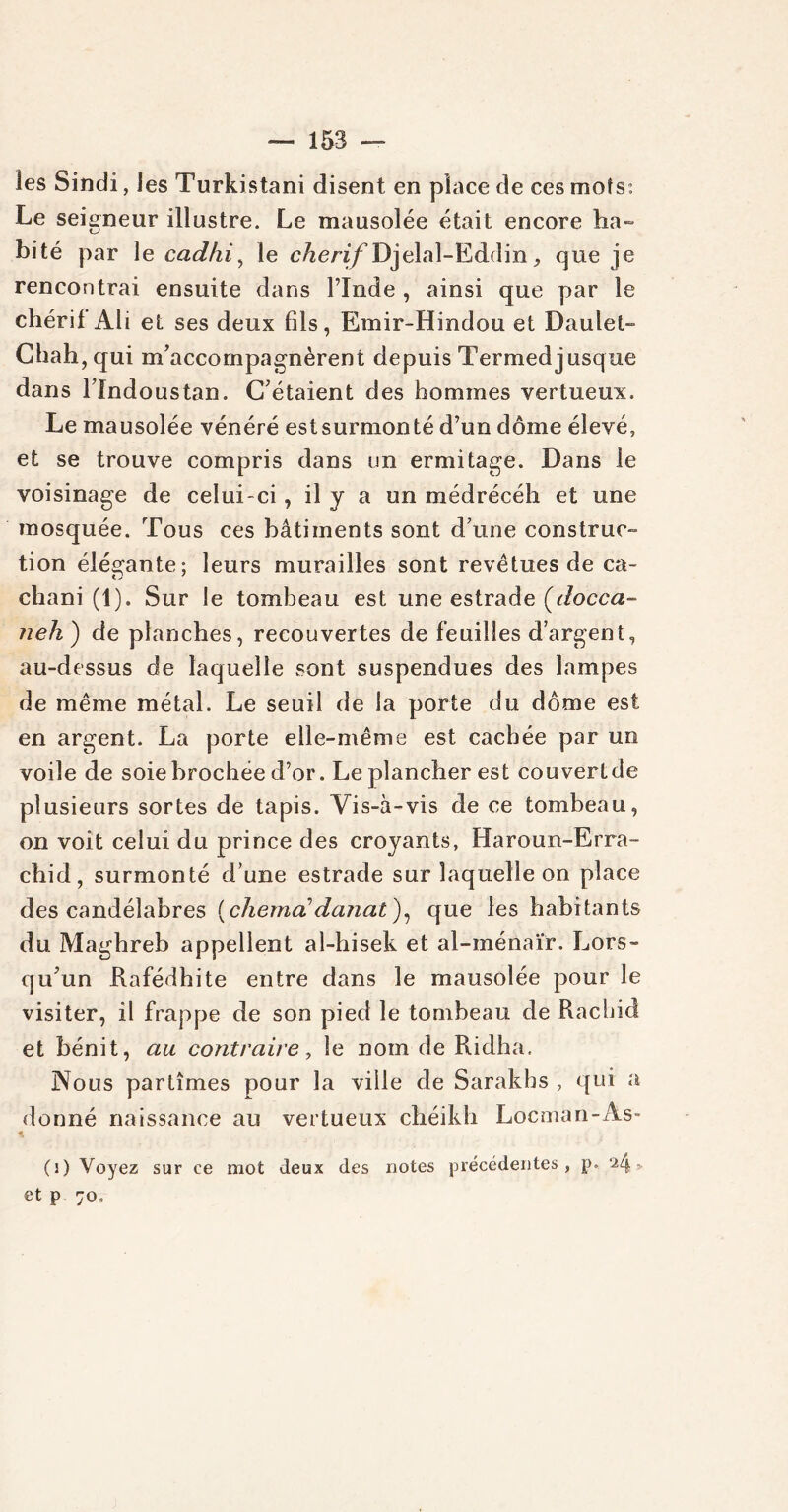 les Sindi, les Turkistani disent en place de ces mots* Le seigneur illustre. Le mausolée était encore ha» bité par le cadhi, le cherifDjelal-Eddin, que je rencontrai ensuite dans l’Inde , ainsi que par le chérif Ali et ses deux fils, Emir-Hindou et Daniel- Chah, qui m’accompagnèrent depuis Termedjusque dans Tlndoustan. C’étaient des hommes vertueux. Le mausolée vénéré estsurmonté d’un dôme élevé, et se trouve compris dans un ermitage. Dans le voisinage de celui-ci, il y a un médrécéh et une mosquée. Tous ces bâtiments sont d’une construc- tion élégante; leurs murailles sont revêtues de ca- chani (1). Sur le tombeau est une estrade {docca- neh) de planches, recouvertes de feuilles d’argent, au-dessus de laquelle sont suspendues des lampes de même métal. Le seuil de la porte du dôme est en argent. La porte elle-même est cachée par un voile de soie brochée d’or. Le plancher est couvert de plusieurs sortes de tapis. Vis-à-vis de ce tombeau, on voit celui du prince des croyants, Haroun-Erra- chid, surmonté d’une estrade sur laquelle on place des candélabres (chema!danat), que les habitants du Maghreb appellent al-hisek et al-inénaïr. Lors- qu’un Rafédhite entre dans le mausolée pour le visiter, il frappe de son pied le tombeau de Rachid et bénit, au contraire, le nom de Ridha. Nous partîmes pour la ville de Sarakhs , qui a donné naissance au vertueux cheikh Locman-As- (i) Voyez sur ce mot (leux des notes précédentes, p. 24 > et p 70,