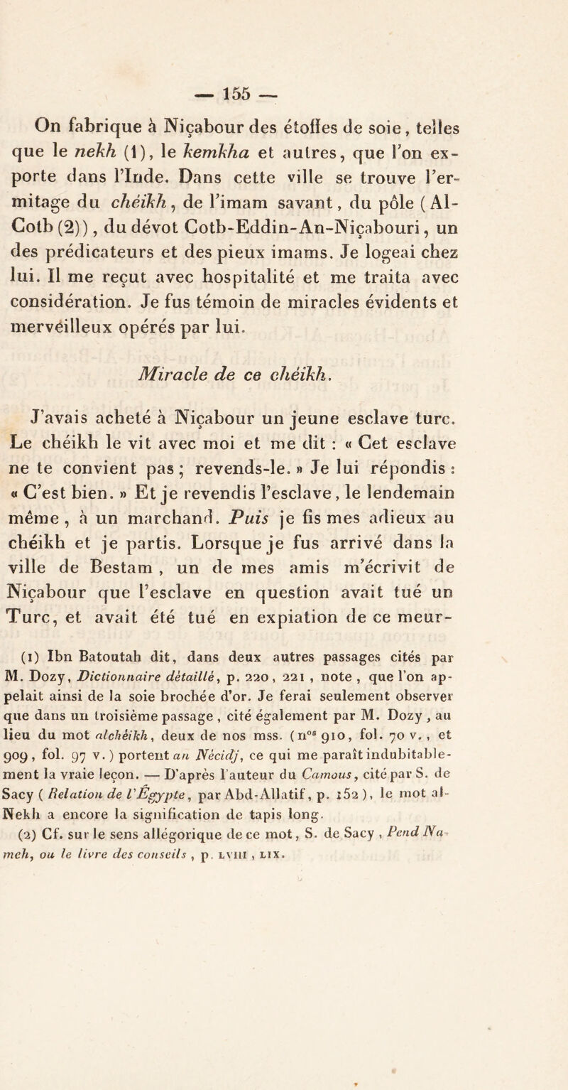 On fabrique à Niçabour des étofïes de soie, telles que le nekh (1), le kemkha et autres, que Ton ex- porte dans l’Inde. Dans cette ville se trouve Fer- mitage du cheikh, de l’imam savant, du pôle (Al- Cotb (2)), du dévot Cotb-Eddin-An-Niçabouri, un des prédicateurs et des pieux imams. Je logeai chez lui. Il me reçut avec hospitalité et me traita avec considération. Je fus témoin de miracles évidents et merveilleux opérés par lui. Miracle de ce chéikh. J’avais acheté à Niçabour un jeune esclave turc. Le chéikh le vit avec moi et me dit : « Cet esclave ne te convient pas ; revends-le. » Je lui répondis ; « C’est bien. » Et je revendis l’esclave , le lendemain même, à un marchand. Puis je fis mes adieux au chéikh et je partis. Lorsque je fus arrivé dans la ville de Bestam , un de mes amis m’écrivit de Niçabour que l’esclave en question avait tué un Turc, et avait été tué en expiation de ce meur- (1) Ibn Batoutah dit, dans deux autres passages cités par M. Dozy, Dictionnaire détaillé, p. 220, 221 , note , que l’on ap- pelait ainsi de la soie brochée d’or. Je ferai seulement observer que dans un troisième passage , cité également par M. Dozy , au lieu du mot alchèikh, deux de nos mss. (nos 910, fol. 70 v. , et 909, fol. 97 v.) portent an Nècidj, ce qui me paraît indubitable- ment la vraie leçon. —D’après l’auteur du Camous, cité par S. de Sacy { Relation de l'Égypte, par Abd-Alîatif, p. *52), le mot al Nekh a encore la signification de tapis long. (2) Cf. sur le sens allégorique de ce mot, S. de Sacy , Pend Na meh, ou le livre des conseils , p. lviii , lix.