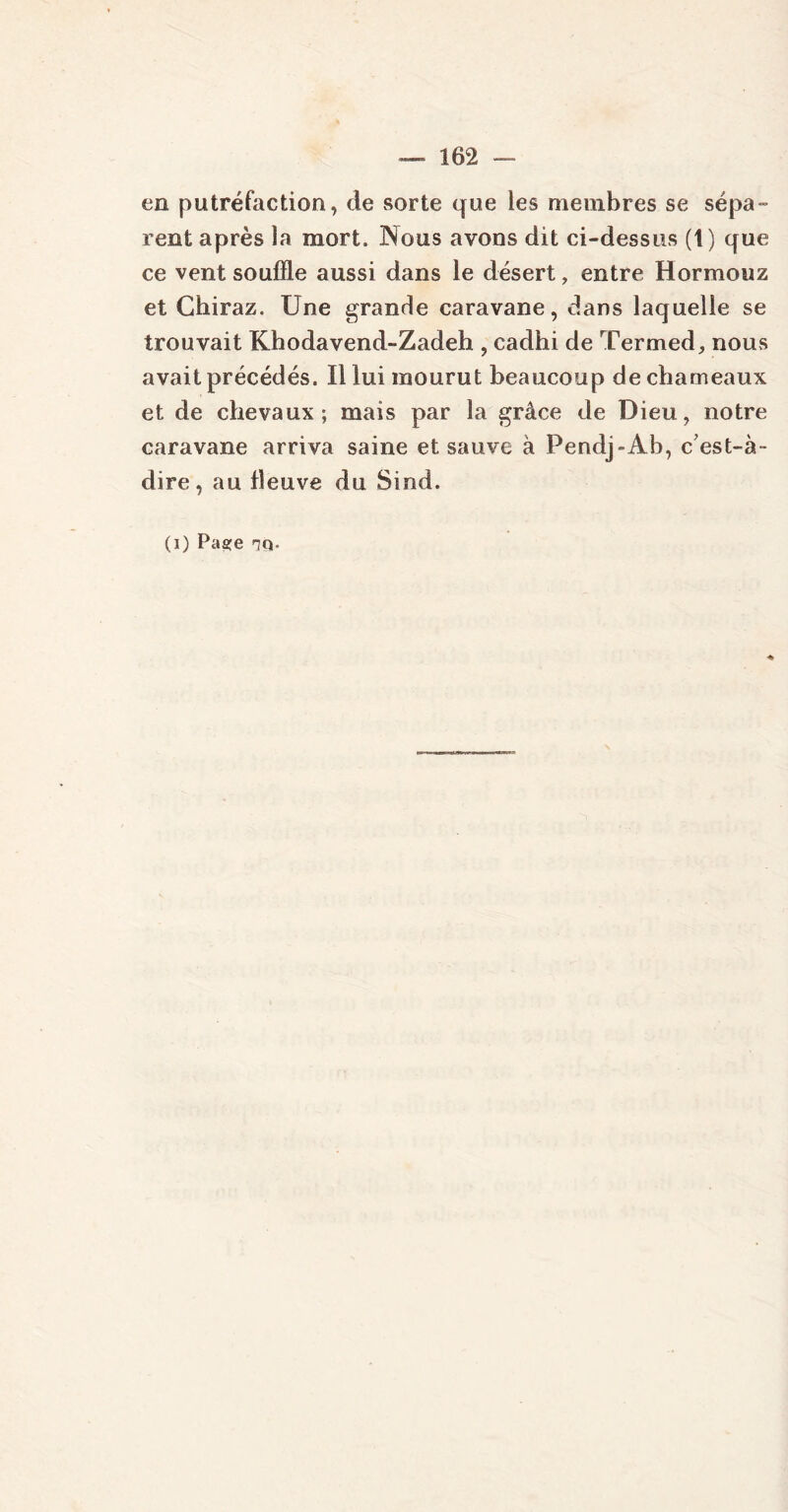 en putréfaction, de sorte que les membres se sépa- rent après la mort. Nous avons dit ci-dessus (1) que ce vent souffle aussi dans le désert, entre Hormouz et Chiraz. Une grande caravane, dans laquelle se trouvait Khodavend-Zadeh , cadhi de Termed, nous avait précédés. Il lui mourut beaucoup de chameaux et de chevaux; mais par la grâce de Dieu, notre caravane arriva saine et sauve à Pendj~Ab, c’est-à- dire, au fleuve du Sind. (i) Paa:e 7Q.