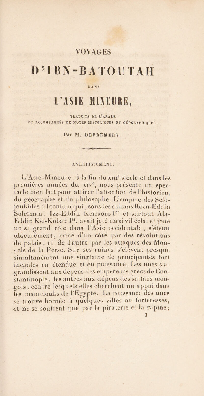 D ’ 1B N - B A T O U T A H DANS L’ASIE MINEURE, TRADUITS DE l/ARABE ST ACCOMPAGNÉS DE NOTES HISTORIQUES ET GÉOGRAPHIQUES. Par M. Defrémery. avertissement. 1/Asie-Mineure , à îa fin du xme siècle et dans les premières aimées du xive, nous présente un spec- tacle bien fait pour attirer l’attention de l’historien, du géographe et du philosophe. L’empire des Seld- joukides d’Jconium qui, sous les sultans Rocn-Eddin Soleïman , Izz-Eddm Keïcaous 1er et surtout Ala- Eldin Keï-Kobad Ier, avait jeté un si vif éclat et joué un si grand rôle dans l’Asie occidentale, s’éteint obscurément, miné d'un côté par des révolutions de palais, et de l’autre par les attaques des Mon- gols de la Perse. Sur ses ruines s’élèvent presque simultanément une vingtaine de principautés fort inégales en étendue et en puissance. Les unes s’a- grandissent aux dépens des empereurs grecs de Con- stantinople , les autres aux dépens des sultans mon- gols , contre lesquels elles cherchent un appui dans Tes mamelouks de l’Egypte. La puissance des unes se trouve bornée à quelques villes ou forteresses, et ne se soutient que par la piraterie et la rapine;