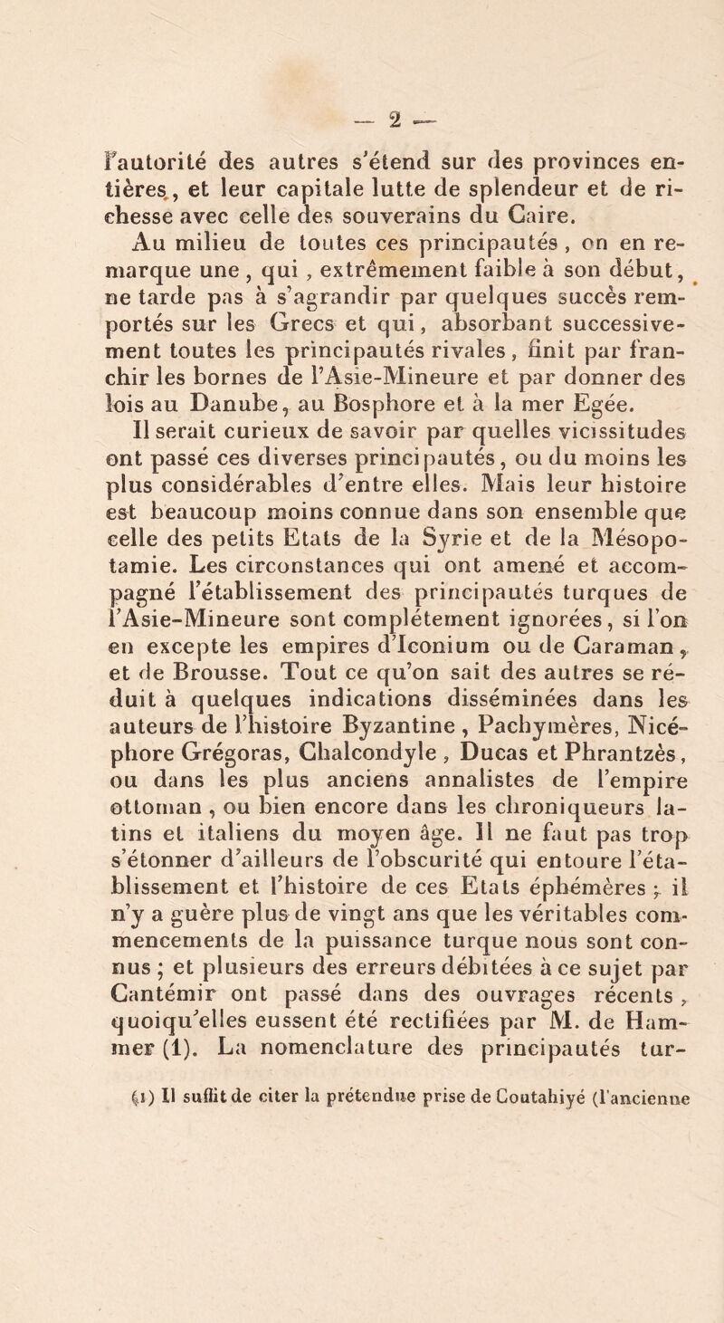 Fautorilé des autres s'étend sur des provinces en- tières , et leur capitale lutte de splendeur et de ri- chesse avec celle des souverains du Caire. Au milieu de toutes ces principautés , on en re- marque une , qui , extrêmement faible à son début, ne tarde pas à s’agrandir par quelques succès rem- portés sur les Grecs et qui, absorbant successive- ment toutes les principautés rivales, finit par fran- chir les bornes de l’Asie-Mineure et par donner des lois au Danube, au Bosphore et à la mer Egée. Il serait curieux de savoir par quelles vicissitudes ont passé ces diverses principautés, ou du moins les plus considérables d’entre elles. Mais leur histoire est beaucoup moins connue dans son ensemble que celle des petits Etats de la Syrie et de la Mésopo- tamie. Les circonstances qui ont amené et accom- pagné rétablissement des principautés turques de l’Asie-Mineure sont complètement ignorées, si l’on en excepte les empires d’Iconium ou de Caraman, et de Brousse. Tout ce qu’on sait des autres se ré- duit à quelques indications disséminées dans les auteurs de l’histoire Byzantine, Pacbymères, Nicé- phore Grégoras, Chalcondyle , Ducas et Phrantzès, ou dans les plus anciens annalistes de l’empire ottoman , ou bien encore dans les chroniqueurs la- tins et italiens du moyen âge. Il ne faut pas trop s’étonner d’ailleurs de l’obscurité qui entoure l’éta- blissement et l’histoire de ces Etals éphémères il n’y a guère plus de vingt ans que les véritables com- mencements de la puissance turque nous sont con- nus ; et plusieurs des erreurs débitées à ce sujet par Cantémir ont passé dans des ouvrages récents , quoiqu’elles eussent été rectifiées par M. de Ham- mer (1). La nomenclature des principautés tur- |i) Il suffit de citer la prétendue prise de Coutahiyé (l’ancienne