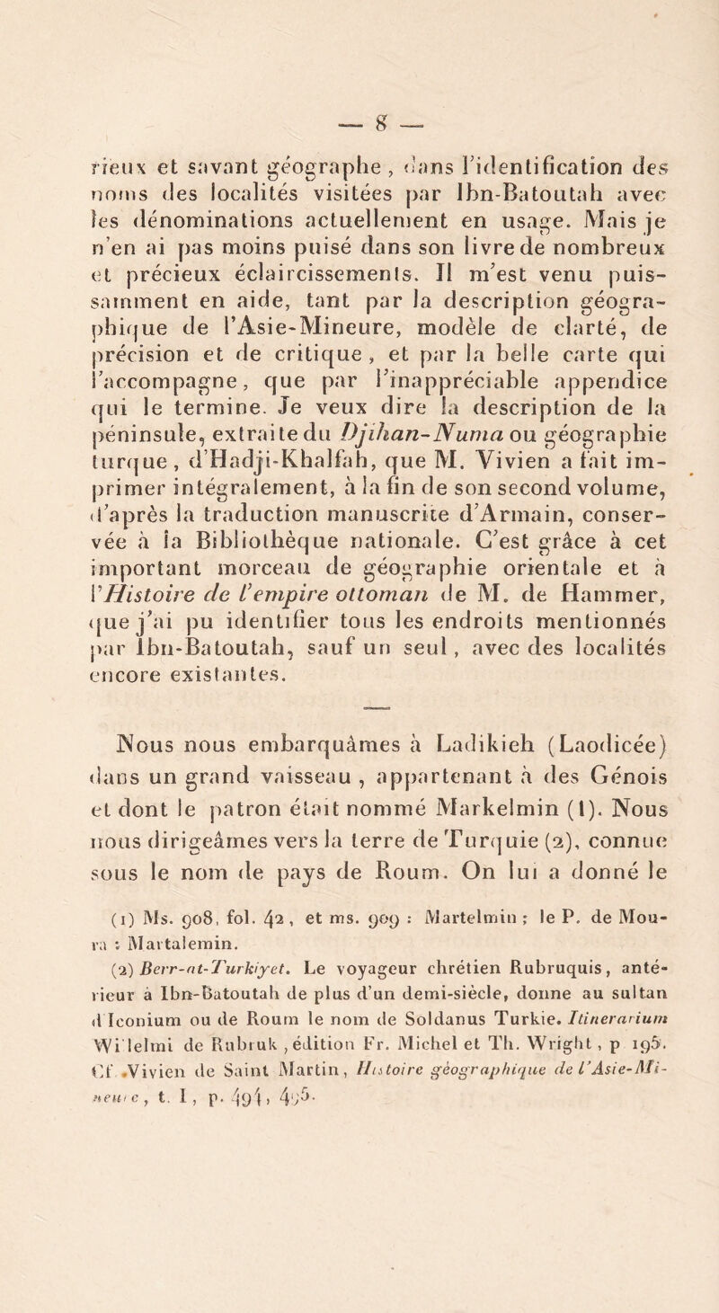 fieux et savant géographe, dans l’identification des noms des localités visitées par Ibn-Batontah avec les dénominations actuellement en usage. Mais je n’en ai pas moins puisé dans son livre de nombreux et précieux éclaircissement. îl m’est venu puis- samment en aide, tant par la description géogra- phique de l’Asie-Mineure, modèle de clarté, de précision et de critique, et par la belle carte qui S’accompagne, que par l’inappréciable appendice qui le termine. Je veux dire la description de la péninsule, extraite du Djilian-Numa ou géographie turque, d’Hadji-Khalfah, que M. Vivien a tait im- primer intégralement, à la fin de son second volume, «i’après la traduction manuscrite d’Armain, conser- vée à la Bibliothèque nationale. C’est grâce à cet important morceau de géographie orientale et à VHistoire de t’empire ottoman de M. de Hammer, que j’ai pu identifier tous les endroits mentionnés par Ïbn-Batoutab, sauf un seul , avec des localités encore existantes. Nous nous embarquâmes à Ladikieh (Laodicée) dans un grand vaisseau , appartenant à des Génois et dont le patron était nommé Markelmin (1). Nous nous dirigeâmes vers la terre de Turquie (2), connue sous le nom de pays de Roum. On lui a donné le (1) Ms. 908, fol. , et ms. 909 : Martelmin ; le P. de Mou- va : Martalemin. (2) Berr-dt-Turkiyet. Le voyageur chrétien Rubruquis, anté- rieur à Ibn-Ratoutah de plus d’un demi-siècle, donne au sultan d Iconium ou de Roum le nom de Soldanus Turkie. Itinerarium Wi lelrni de Rubruk , édition Fr. Michel et Th. Wright, p 195. Ct .Vivien de Saint Martin, Hatoire géographique de l’Asie-Mi- newe , t I , p. /pji , 4‘A