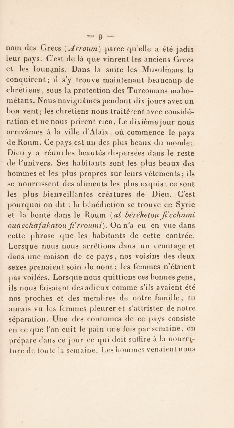 nom des Grecs {Arroum) parce qu'elle a été jadis leur pays. C’est de là que vinrent les anciens Grecs o u n ^ n s . Dans la suite les Musulmans la conquirent; il s’y trouve maintenant beaucoup de chrétiens , sous la protection des Turcomans maho- métans. Nous naviguâmes pendant dix jours avec un bon vent; les chrétiens nous traitèrent avec considé- ration et ne nous prirent rien. Le dixième jour nous arrivâmes à la ville d’Alaïa , où commence le pays de Roum. Ce pays est un des plus beaux du monde; Dieu y a réuni les beautés dispersées dans le reste de l’univers. Ses habitants sont les plus beaux des hommes et les plus propres sur leurs vêtements ; ils se nourrissent des aliments les plus exquis; ce sont les plus bienveillantes créatures de Dieu. C’est pourquoi on dit : la bénédiction se trouve en Syrie et la bonté dans le Roum {al béréketou ficchami ouacchafakatoa fi rroumi). On n’a eu en vue dans cette phrase que les habitants de cette contrée. Lorsque nous nous arrêtions dans un ermitage et dans une maison de ce pays, nos voisins des deux sexes prenaient soin de nous-, les femmes n’étaient pas voilées. Lorsque nous quittions ces bonnes gens, ils nous faisaient des adieux comme s’ils avaient été nos proches et des membres de notre famille; tu aurais vu les femmes pleurer et s’attrister de notre séparation. Une des coutumes de ce pays consiste en ce que l’on cuit le pain une fois par semaine; on prépare dans ce jour ce qui doit suffire à la nourri- ture de toute la semaine. Les hommes venaient nous