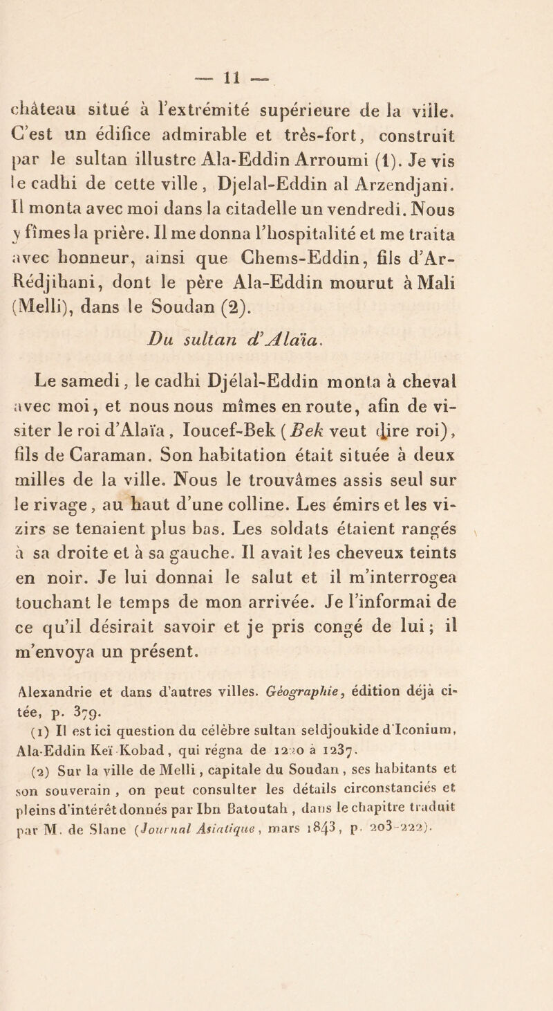 château situé à l'extrémité supérieure de la viile. C’est un édifice admirable et très-fort, construit par le sultan illustre Ala-Eddin Arroumi (1). Je vis ie cadhi de cette ville , Djelal-Eddin al Arzendjani. Il monta avec moi dans la citadelle un vendredi. Nous y fîmes la prière. Il me donna l’hospitalité et me traita avec honneur, ainsi que Chems-Eddin, fils d’Ar- Rédjihani, dont le père Ala-Eddin mourut à Mali (Melli), dans le Soudan (2). Du sultan d’Alàia Le samedi, le cadhi Djélal-Eddin monta à cheval avec moi, et nous nous mîmes en route, afin de vi- siter le roi d’Alaïa , Ioucef-Bek (Bek veut ([ire roi), fils de Caraman. Son habitation était située à deux milles de la ville. Nous le trouvâmes assis seul sur le rivage, au haut d’une colline. Les émirs et les vi- zirs se tenaient plus bas. Les soldats étaient rangés à sa droite et à sa gauche. Il avait les cheveux teints en noir. Je lui donnai le salut et il m’interrogea touchant le temps de mon arrivée. Je l’informai de ce qu’il désirait savoir et je pris congé de lui; il m’envoya un présent. Alexandrie et dans d’autres villes. Géographie, édition déjà ci- tée, p. 379. (1) Il est ici question du célèbre sultan seîdjoukide d'Iconium, Ala-Eddin Keï Kobad, qui régna de 12m à 1237. (2) Sur la ville de Melli, capitale du Soudan, ses habitants et son souverain , on peut consulter les détails circonstanciés et pleins d’intérêt donnés par Ibn Batoutah , dans le chapitre traduit par M. de Slane (Journal Asiatique, mars s843, p. 2o3-222).
