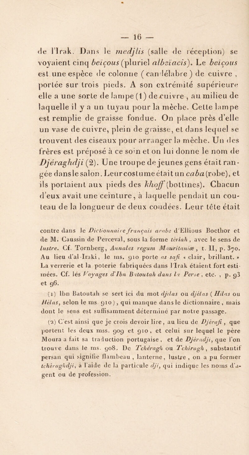de l’Irak. Dans le medjlis (salle de réception) se voyaient cinq beïçous (pluriel albsïcicis). Le beïçous est une espèce de colonne (candélabre) de cuivre , portée sur trois pieds. À son extrémité supérieure elle a une sorte de lampe (1 ) de cuivre , au milieu de laquelle il y a un tuyau pour la mèche. Cette lampe est remplie de graisse fondue. On place près d’elle un vase de cuivre, plein de graisse, et dans lequel se trouvent des ciseaux pour arranger la mèche. Un des frères est préposé à ce so>n et on lui donne le nom de Djéraghdji (2). Une troupe de jeunes gens était ran- gée dans le saiort. Leur costume était un caba (robe), et ils portaient aux pieds des bhoff (bottines). Chacun d’eux avait une ceinture, à laquelle pendait un cou- teau de la longueur de deux coudées. Leur tête était contre dans le Dictionnaire français arabe d'Ellious Bocthor et de M. Caussin de Perceval, sous la forme tèriah , avec le sens de lustre. Cf. Tornberg, Annales regain Mauritaniœ , t. II, p. 3^0. Au lieu d’al-Iraki, le ms. 910 porte as safi « clair, brillant. » La verrerie et la poterie fabriquées dans l’Irak étaient fort esti- mées. Cf. lés Voyages d'Ibn Batoutah dans la Perse , etc. , p. 93 et 96. (1) lbn Batoutah se sert ici du mot djilas ou djèlas ( Hilas ou Hélas, selon le ms. 910), qui manque dans le dictionnaire, mais dont le sens est suffisamment déterminé par notre passage. (2) C’est ainsi que je crois devoir lire, au lieu de Djèraji , que portent les deux mss. 909 et 910, et celui sur lequel le père Moura a fait sa traduction portugaise, et de Djèradji, que l’on trouve dans le ms. 908, De Tchèragh ou Tchiragh , substantif persan qui signifie flambeau , lanterne, lustre , on a pu former tchèraghdji, à l'aide de la particule dji, qui indique les noms d’a- gent ou de profession.