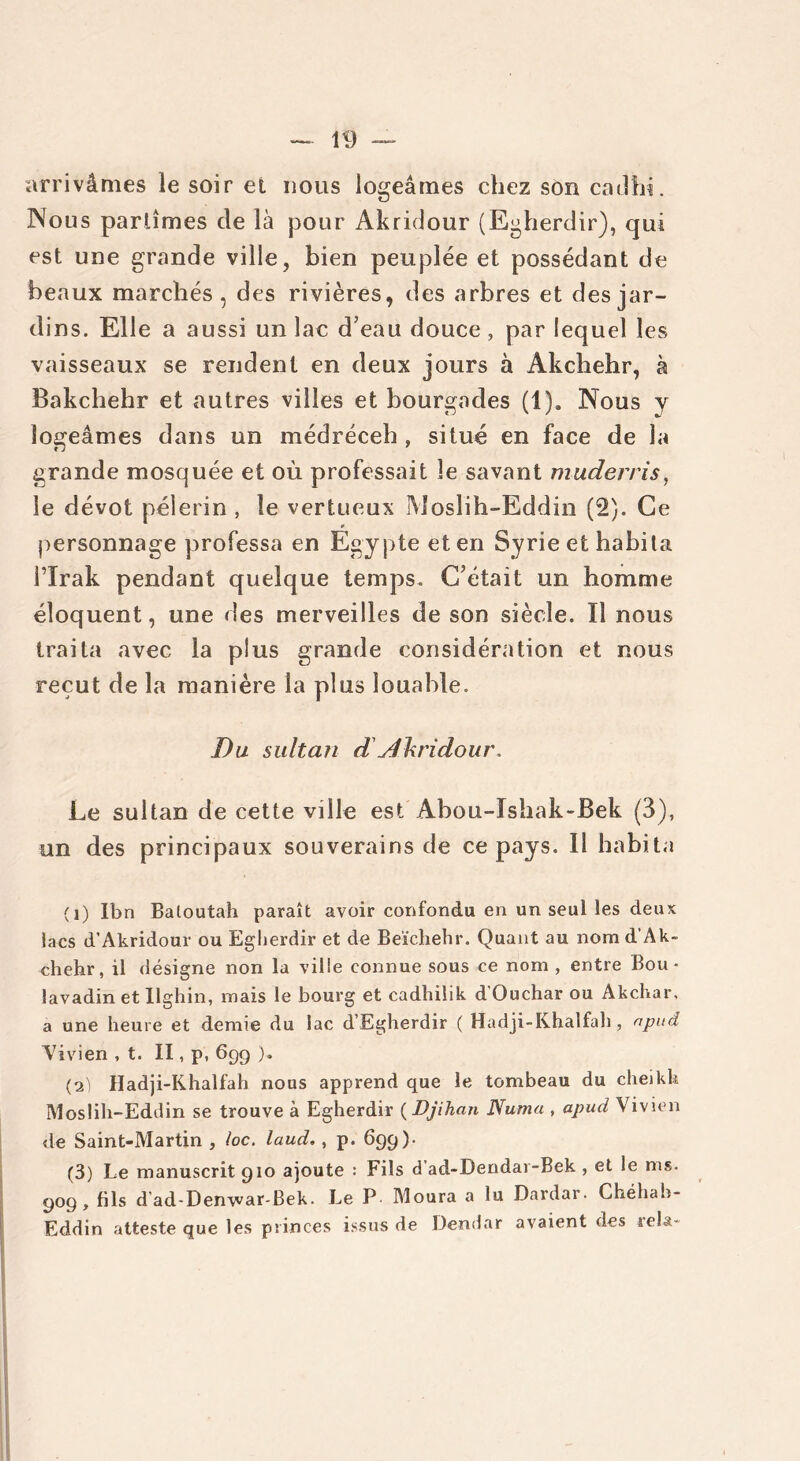 arrivâmes le soir et nous logeâmes chez son cadhi. Nous partîmes de là pour Akridour (Egherdir), qui est une grande ville, bien peuplée et possédant de beaux marchés , des rivières, des arbres et des jar- dins. Elle a aussi un lac d’eau douce, par lequel les vaisseaux se rendent en deux jours à Akchehr, à Bakchehr et autres villes et bourgades (1). Nous y logeâmes dans un médréceh , situé en face de la grande mosquée et où professait le savant muderris, le dévot pèlerin , le vertueux Moslih-Eddin (2). Ce personnage professa en Egypte et en Syrie et habita l’Irak pendant quelque temps. C’était un homme éloquent, une des merveilles de son siècle. Il nous traita avec la plus grande considération et nous reçut de la manière la plus louable. Du sultan d Akridour, Le sultan de cette ville est Abou-Ishak-Bek (3), un des principaux souverains de ce pays. Il habita (1) Ibn Baloutah paraît avoir confondu en un seul les deux lacs d’Akridour ou Eglierdir et de Beïchehr. Quant au nom d’Ak- chehr, il désigne non la ville connue sous ce nom , entre Bou • lavadin et Ilghin, mais le bourg et cadhilik d’Ouchar ou Akchar, a une heure et demie du lac d’Egherdir ( Hadji-Khalfah, npuâ Vivien , t. II, p, 699 )„ (2) Hadji-Khalfah nous apprend que le tombeau du cheikh Moslih-Eddin se trouve à Egherdir ( Djihan Numa , apucl Vivien de Saint-Martin , loc. laud. , p. 699). (3) Le manuscrit 910 ajoute : Fils d’ad-Dendar-Bek , et le ms. 909, fils d'ad-Denvvar-Bek. Le P Moura a lu Dardar. Chéhah- Eddin atteste que les princes issus de Dendar avaient des rela-
