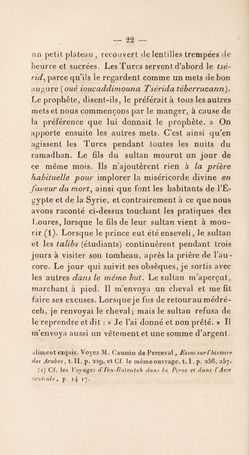fin petit plateau , recouvert de lentilles trempées de beurre et sucrées. Les Turcs servent d’abord le tsé~ rid, parce qu'ils le regardent comme un mets de bon augure ( oué ioucaddimouna Tsèrida tèberrucann). Le prophète, disent-ils, le préférait à tous les autres mets et nous commençons par le manger, à cause de la préférence que lui donnait le prophète. » On apporte ensuite les autres mets. C’est ainsi qu'en agissent les Turcs pendant toutes les nuits du ramadhan. Le fils du sultan mourut un jour de ce même mois. Ils n’ajoutèrent rien à la prière habituelle pour implorer la miséricorde divine en faveur du mort, ainsi que font les habitants de l'E- gypte et de la Syrie, et contrairement à ce que nous avons raconté ci-dessus touchant les pratiques des Loures, lorsque le fils de leur sultan vient à mou- rir (1). Lorsque le prince eut été enseveli, le sultan et les talibs (étudiants) continuèrent pendant trois jours à visiter son tombeau, après la prière de l’au- rore. Le jour qui suivit ses obsèques, je sortis avec les autres dans le même but. Le sultan m'aperçut, marchant à pied. Il m’envoya un cheval et me fit faire ses excuses. Lorsque je fus de retour au médré- ceh, je renvoyai le cheval; mais le sultan refusa de le reprendre et dit : » Je l’ai donné et non prêté. » Il m’envoya aussi un vêtement et une somme d’argent. aliment exquis. Voyez M. Caussin de Perceval, Essai sur l'histoire des Arabes , t. II, p. 229, et Cf. le même ouvrage, 1.1, p. 256, 267. Cl) Cf. les Voyages d Ibn-Batoutah dans la Perse et dans l'Asie ventrale, p. 14 17-
