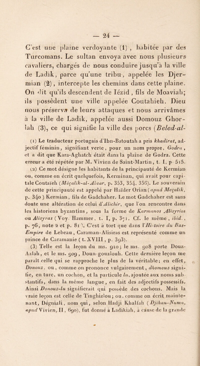 — 9A C’est une plaine verdoyante (1) , habitée par des Turcomans. Le sultan envoya avec nous plusieurs cavaliers, chargés de nous conduire jusqu’à la ville de Ladik, parce qu’une tribu , appelée les Djer- mian (2), intercepte les chemins dans cette plaine. On dit qu’ils descendent de lézid , fils de Moaviah; ils possèdent une ville appelée Coutahieh. Dieu nous préserva de leurs attaques et nous arrivâmes à la ville de Ladik, appelée aussi Domouz Ghor- îah (3), ce qui signifie la ville des porcs (Beled-al- (i) Le traducteur portugais d'Ibn-Batoutah a pris khadirat, ad- jectif féminin, signifiant verte, pour un nom propre, Godra, et a dit que Kara-Aghatch était dans la plaine de Godra. Cette erreur a été répétée par M. Vivien de Saint-Martin, t. I, p 5i5. ta) Ce mot désigne les habitants de la principauté de Kermian ou, comme on écrit quelquefois, Kerminan, qui avait pour capi- tale Coutaïeh (Mèçalik-al-Absar, p. 353, 354- 356). Le souverain de cette principauté est appelé par Haïder Orian(«/wd Meçalik, p. 34o ) Kermian, fils de Gadchaher. Le mot Gadchaher est sans doute une altération de celui d'Alichir, que l'on rencontre dans les historiens byzantins, sous la forme de Karmanos AUsyrios ou Alisyras ( Voy. Hammer, t. I, p. 3çi. Cf. le même, ibid., p. 76, note 2 et p. 81 ). C’est à tort que dans l'Histoire du Bas- Empire de Lebeau , Caraman-Alisiras est représenté comme un prince de Caramanie ( t. XVIII, p. SyS). (3) Telle est la leçon du ms. 910; le ms. 908 porte Douz- Azlah, et le ms. 909, Doun gouzlouh. Cette dernière leçon me paraît celle qui se rapproche le plus de la véritable; en effet, Donouz, ou, comme on prononce vulgairement, dhomcuz signi- fie, en turc, un cochon, et la particule lu, ajoutée aux noms sub stantifs, dans la même langue, en fait des adjectifs possessifs. Ainsi Donouz-lu signifierait qui possède des cochons. Mais la vraie leçon est celle de Tinghizlouj ou, comme on écrit mainte- nant, Dégnizli, nom qui, selon iladji Khalfah (Djihan-Numa, npud Vivien, II, 690), fut donné à Ladikiah, à cause de la grande
