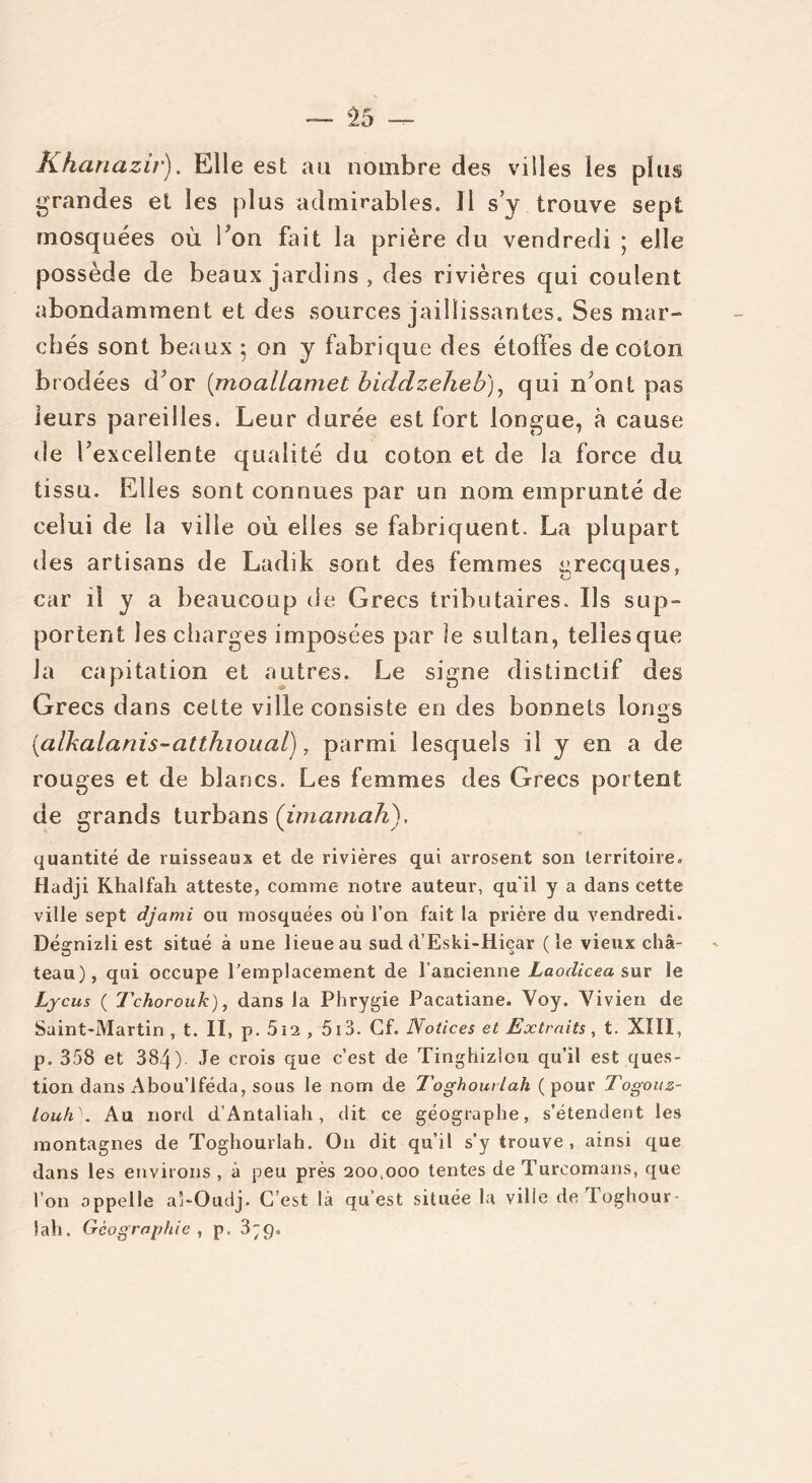 Khanazir). Elle est au nombre des vilies les plus grandes et les plus admirables. 11 s’y trouve sept mosquées où bon fait la prière du vendredi ; elle possède de beaux jardins , des rivières qui coulent abondamment et des sources jaillissantes. Ses mar- chés sont beaux 5 on y fabrique des étoffes de coton brodées d^r (moallamet biddzeheb), qui n ont pas leurs pareilles. Leur durée est fort longue, à cause de ^excellente qualité du coton et de la force du tissu. Elles sont connues par un nom emprunté de celui de la ville où elles se fabriquent. La plupart des artisans de Ladik sont des femmes grecques, car il y a beaucoup de Grecs tributaires. Ils sup- portent les charges imposées par le sultan, telles que la capitation et autres. Le signe distinctif des Grecs dans celte ville consiste en des bonnets lomrs {alkalanis-atthioual), parmi lesquels il y en a de rouges et de blancs. Les femmes des Grecs portent de grands turbans (imamah). quantité de ruisseaux et de rivières qui arrosent son territoire. Hadji Khalfah atteste, comme notre auteur, qu'il y a dans cette ville sept djami ou mosquées où l’on fait la prière du vendredi. Dégnizli est situé à une lieue au sud d’Eski-Hiçar (le vieux châ- teau), qui occupe remplacement de l’ancienne Laodicea sur le Lycus ( Tchorouk), dans la Phrygie Pacatiane. Yoy. Vivien de Saint-Martin, t. II, p. 5i2 , 513. Cf. Notices et Extraits, t. XIII, p. 358 et 384) Je crois que c’est de Tinghizlou qu’il est ques- tion dans Abou’lféda, sous le nom de Toghourlah (pour Togouz- louh''. Au nord d’Antaliah, dit ce géographe, s’étendent les montagnes de Toghourlah. O11 dit qu’il s’y trouve , ainsi que dans les environs , à peu près 200,000 tentes de Turcomans, que l’on appelle aî-Oudj. C’est là qu’est située la ville de Toghour 1 ah. Géographie , p. 3;g.